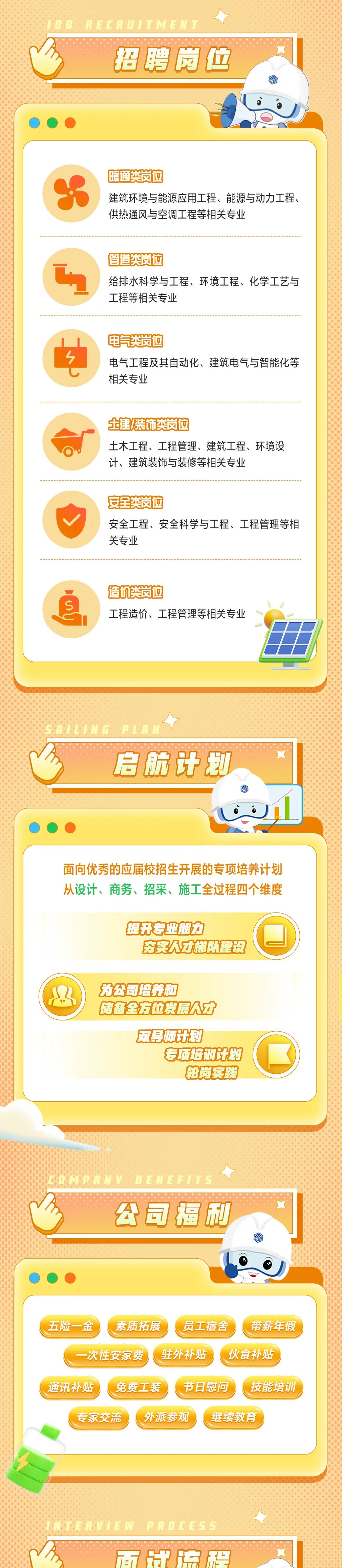 <p>08</p>
<p>RECRUITMENT</p>
<p>招聘岗位</p>
<p>暖通类岗位</p>
<p>建筑环境与能源应用工程、能源与动力工程、<br/>供热通风与空调工程等相关专业</p>
<p>管道类岗位</p>
<p>给排水科学与工程、环境工程、化学工艺与<br/>工程等相关专业</p>
<p>电气类岗位</p>
<p>电气工程及其自动化、建筑电气与智能化等<br/>相关专业</p>
<p>土建/装饰类岗位</p>
<p>土木工程、工程管理、建筑工程、环境设<br/>计、建筑装饰与装修等相关专业</p>
<p>安全类岗位</p>
<p>安全工程、安全科学与工程、工程管理等相<br/>关专业</p>
<p>造价类岗位</p>
<p>工程造价、工程管理等相关专业</p>
<p>启航计划</p>
<p>面向优秀的应届校招生开展的专项培养计划<br/>从设计、商务、招采、施工全过程四个维度</p>
<p>提升专业能力</p>
<p>夯实人才梯队建设</p>
<p>为公司培养和</p>
<p>储备全方位发展人才</p>
<p>双导师计划</p>
<p>专项培计划</p>
<p>轮岗实践</p>
<p>公司福利</p>
<p>五险一金</p>
<p>素质拓展</p>
<p>员工宿舍</p>
<p>带薪年假</p>
<p>一次性安家费</p>
<p>驻外补贴</p>
<p>伙食补贴</p>
<p>通讯补贴</p>
<p>免费工装</p>
<p>节日慰问</p>
<p>技能培训</p>
<p>专家交流</p>
<p>外派参观</p>
<p>继续教育</p>
<p>ERVIEW PROCESS</p>
<p>面牌流程</p>
