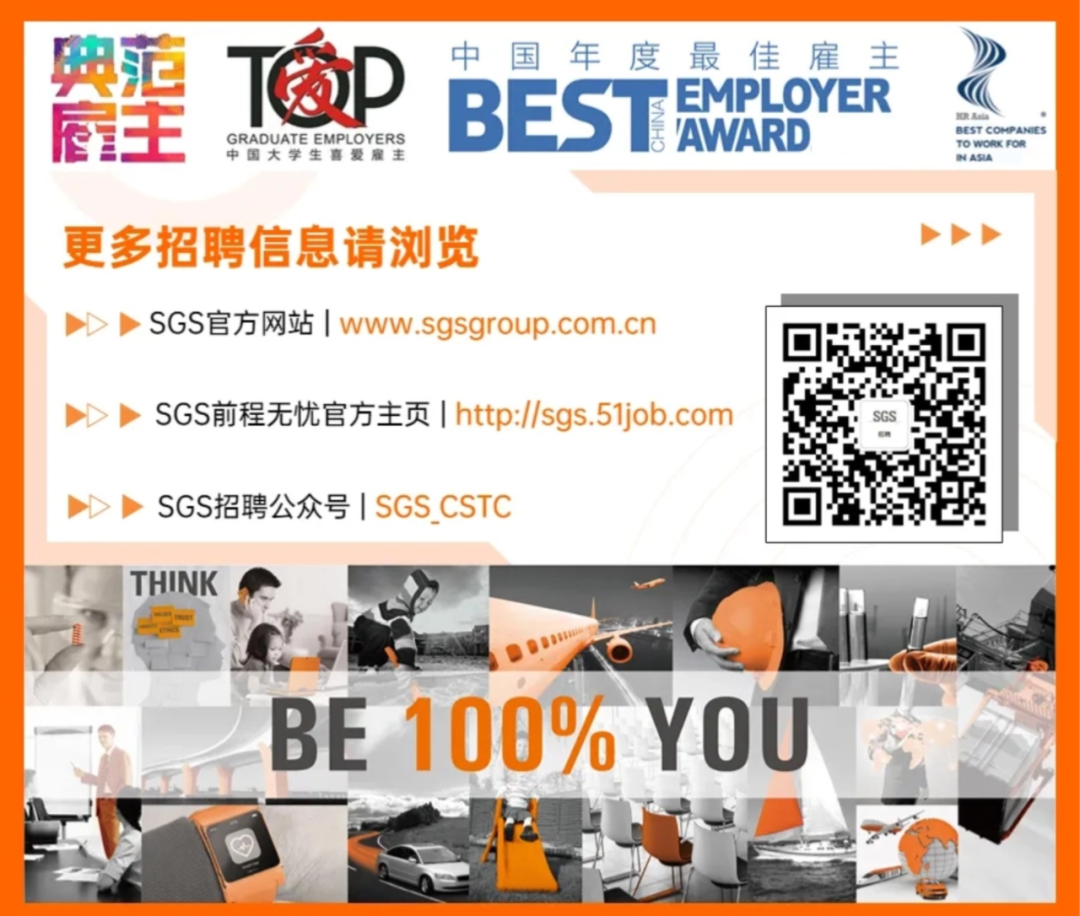 <p>典范</p>
<p>T窗D</p>
<p>中</p>
<p>国</p>
<p>年</p>
<p>度</p>
<p>最佳雇主</p>
<p>BEST</p>
<p>EMPLOYER</p>
<p>府主</p>
<p>VAWARD</p>
<p>RA</p>
<p>GRADUATE EMPLOYERS</p>
<p>BEST COMPANES</p>
<p>中国大学生喜爱雇主</p>
<p>TO WORKFOR</p>
<p>BN ASIA</p>
<p>更多招聘信息请浏览</p>
<p>SGS官方网站|www.sgsgroup.com.cn</p>
<p>SGS前程无忧官方主页http://sgs.51job.com</p>
<p>SGS招聘公众号 SGS CSTC</p>
<p>THINK</p>
<p>BE</p>
<p>100%</p>
<p>SYOU</p>
