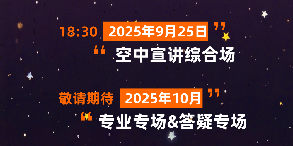 <p>7</p>
<p>18:30</p>
<p>2025年9月25日</p>
<p>空中宣讲综合场</p>
<p>敬请期待</p>
<p>2025年10月</p>
<p>专业专场&答疑专场</p>
