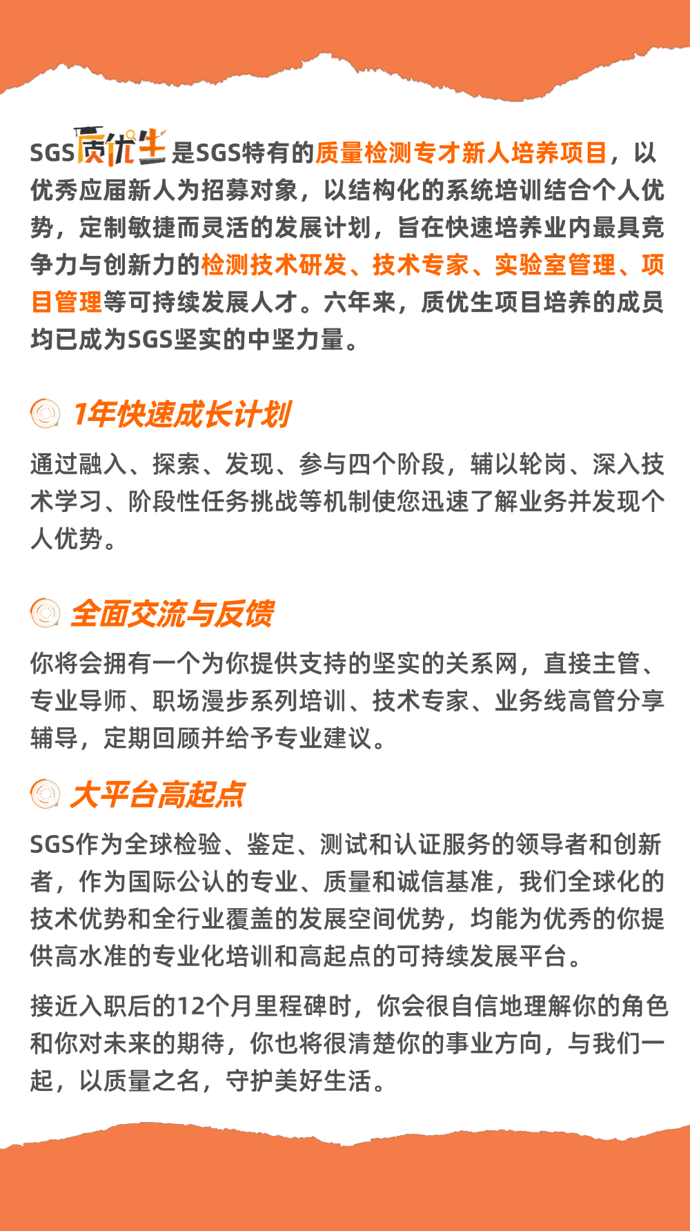 <p>优秀应届新人为招募对象，以结构化的系统培训结合个人优</p>
<p>势，定制敏捷而灵活的发展计划，旨在快速培养业内最具党</p>
<p>争力与创新力的检测技术研发、技术专家、实验室管理、项</p>
<p>目管理等可持续发展人才。六年来，质优生项目培养的成员</p>
<p>均已成为SGS坚实的中坚力量。</p>
<p>7年快速成长计划</p>
<p>通过融入、探索、发现、参与四个阶段,辅以轮岗、深入技</p>
<p>术学习、阶段性任务挑战等机制便您迅速了解业务并发现个</p>
<p>人优势。</p>
<p>全面交流与友馈</p>
<p>你将会拥有一个为你提供支持的坚实的关系网，直接主管、</p>
<p>专业导师、职场漫步系列培训、技术专家、业务线高管分享</p>
<p>辅导,定期回顾井给予专业建议。</p>
<p>大平台高起点</p>
<p>SGS作为全球检验、鉴定、测试和认证服务的领导者和创新</p>
<p>者，作为国际公认的专业、质量和诚信基准，我们全球化的</p>
<p>技术优势和全行业覆盖的发展空间优势，均能为优秀的你提</p>
<p>供高水准的专业化培训和高起点的可持续发展平台。</p>
<p>接近入职后的12个月里程碑时，你会很自信地理解你的角色</p>
<p>和你对未来的期待，你也将很清楚你的事业方向，与我们一</p>
<p>起，以质量之名,守护美好生活。</p>
