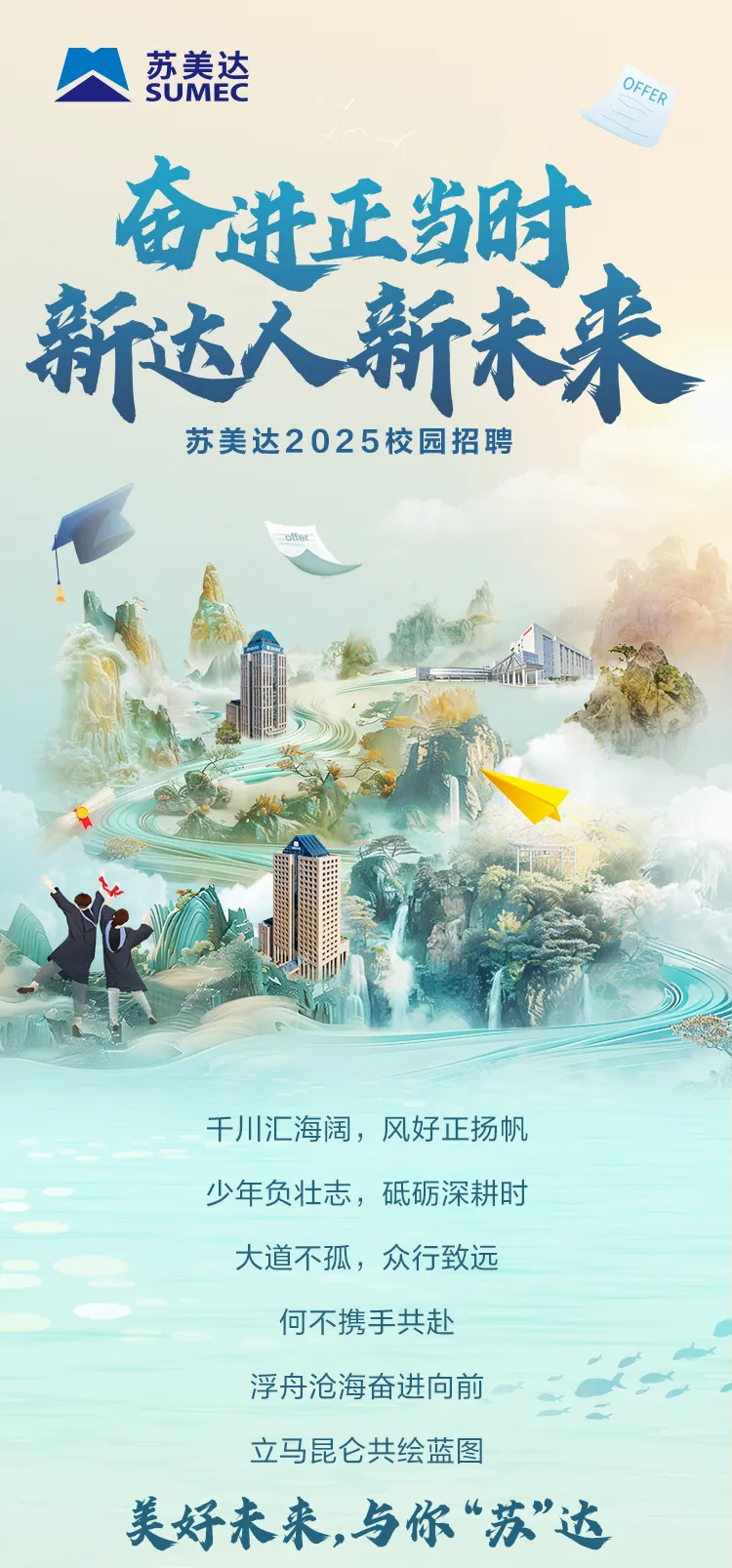 <p>N苏美达SUMECOFER</p>
<p>奋进正当时、</p>
<p>新达人新未来</p>
<p>苏美达202 5校园招聘</p>
<p>ofter</p>
<p>千川汇海阔,风好正扬帆</p>
<p>少年负壮志,砥砺深耕时</p>
<p>大道不孤,众行致远</p>
<p>何不携手共赴</p>
<p>浮舟沧海奋进向前</p>
<p>立马昆仑共绘蓝图</p>
<p>美好未来,与你&ldquo;苏&rdquo;达</p>
