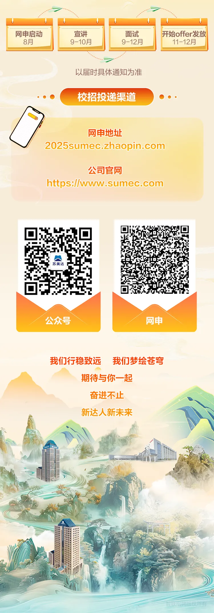 <p>网申启动宣讲面试开始offer发放</p>
<p>8月9-10月9-12月11-12月</p>
<p>以届时具体通知为准</p>
<p>校招投递渠道   </p>
<p>网申地址</p>
<p>2025sumec.zhaopin.com</p>
<p>公司官网</p>
<p>https://www.sumec.com</p>
<p>苏美达</p>
<p>公众号网申</p>
<p>我们行稳致远 我们梦绘苍穹</p>
<p>期待与你一起</p>
<p>奋进不止</p>
<p>新达人新未来</p>
<p>广</p>
