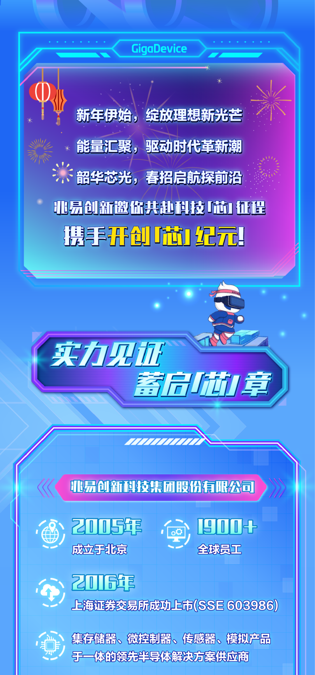 <p>GigaDevice</p>
<p>新年伊始，绽放理想新光芒<br/>能量汇聚，驱动时代革新潮<br/>韶华芯光，春招启航探前沿<br/>亚易创新邀你共赴科技芯征程<br/>携手开创芯纪元!</p>
<p>实力见证</p>
<p>蓄启J章</p>
<p>易创新科技集团股份有限公司</p>
<p>2005年<br/>成立于北京</p>
<p>1900+<br/>全球员工</p>
<p>2016年</p>
<p>上海证卷交易所成功上市(SSE 603986)</p>
<p>集存储器、微控制器、传感器、模拟产品<br/>于一体的领先半导体解决方案供应商</p>
