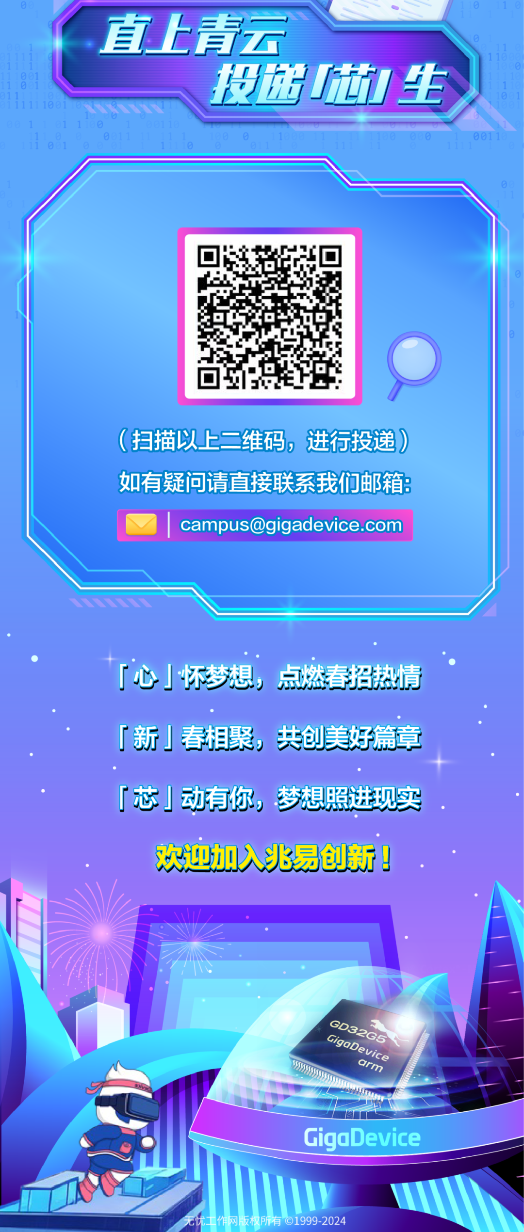 <p>直上青云</p>
<p>投递生</p>
<p>(扫描以上二维码，进行投递)<br/>如有疑问请直接联系我们邮箱:</p>
<p>****</p>
<p>「心」怀梦想，点燃春招热情<br/>「新」春相聚，共创美好篇章<br/>「芯」动有你，梦想照进现实</p>
<p>欢迎加入兆易创新!</p>
<p>GD32G5</p>
<p>GigaDevice</p>
<p>arm</p>
<p>95</p>
<p>GigaDevice</p>
<p>作网版权所有&copy;1999-2024</p>
