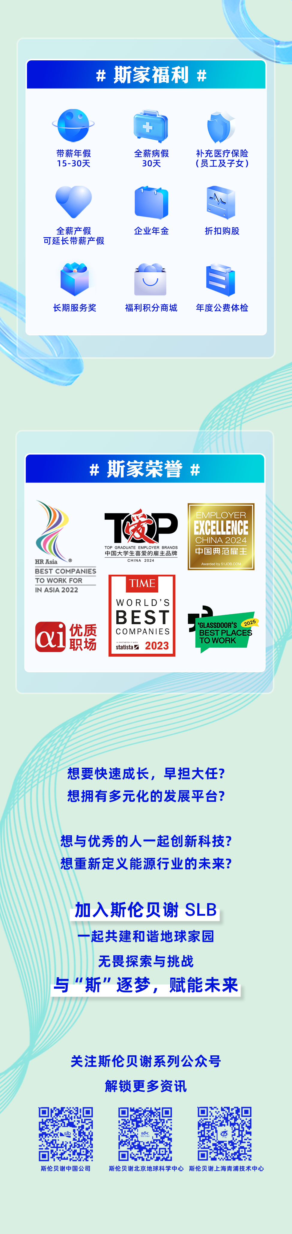 <p>#斯家福利#</p>
<p>带薪年假<br/>15-30天</p>
<p>全薪病假</p>
<p>30天</p>
<p>补充医疗保险<br/>(员工及子女)</p>
<p>全薪产假<br/>可延长带薪产假</p>
<p>企业年金</p>
<p>折扣购股</p>
<p>长期服务奖</p>
<p>福利积分商城</p>
<p>年度公费体检</p>
<p>#斯家荣誉<br/>#</p>
<p>HR Asia</p>
<p>BEST COMPANIES<br/>TO WORK FOR</p>
<p>IN ASIA 2022</p>
<p>优质</p>
<p>职场</p>
<p>暖P</p>
<p>TOP GRADUATE EMPLOYER BRANDS<br/>中国大学生喜爱的雇主品牌</p>
<p>CHINA 2024</p>
<p>TIME<br/>WORLD’S<br/>BEST<br/>COMPANIES<br/>2023<br/>statista</p>
<p>EXCELLENCE<br/>EMPLOYER<br/>CHINA 2024<br/>中国典范雇主</p>
<p>Awarded by 51JOB.COM</p>
<p>GLASSDOOR’S<br/>2025<br/>BEST PLACES<br/>TO WORK</p>
<p>想要快速成长，早担大任?<br/>想拥有多元化的发展平台?</p>
<p>想与优秀的人一起创新科技?<br/>想重新定义能源行业的未来?</p>
<p>加入斯伦贝谢SLB<br/>起共建和谐地球家园</p>
<p>无畏探索与挑战</p>
<p>与"斯"逐梦，赋能未来</p>
<p>关注斯伦贝谢系列公众号<br/>解锁更多资讯</p>
<p>斯伦贝谢中国公司</p>
<p>斯伦贝谢北京地球科学中心斯伦贝谢上海青浦技术中心</p>
