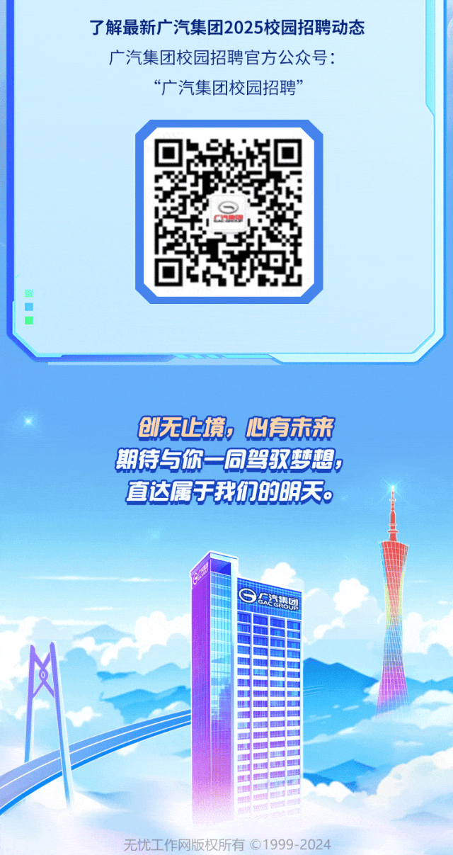 <p>了解最新广汽集团2025校园招聘动态</p>
<p>广汽集团校园招聘官方公众号:</p>
<p>&ldquo;广汽集团校园招聘&rdquo;</p>
<p>I</p>
<p>创无上境,心有未来</p>
<p>期待与你一同驾驭梦想</p>
<p>直达属于我们的明天。</p>
<p>实汽集oUP</p>
<p>无忧工作网版权所有 1999-2024</p>
