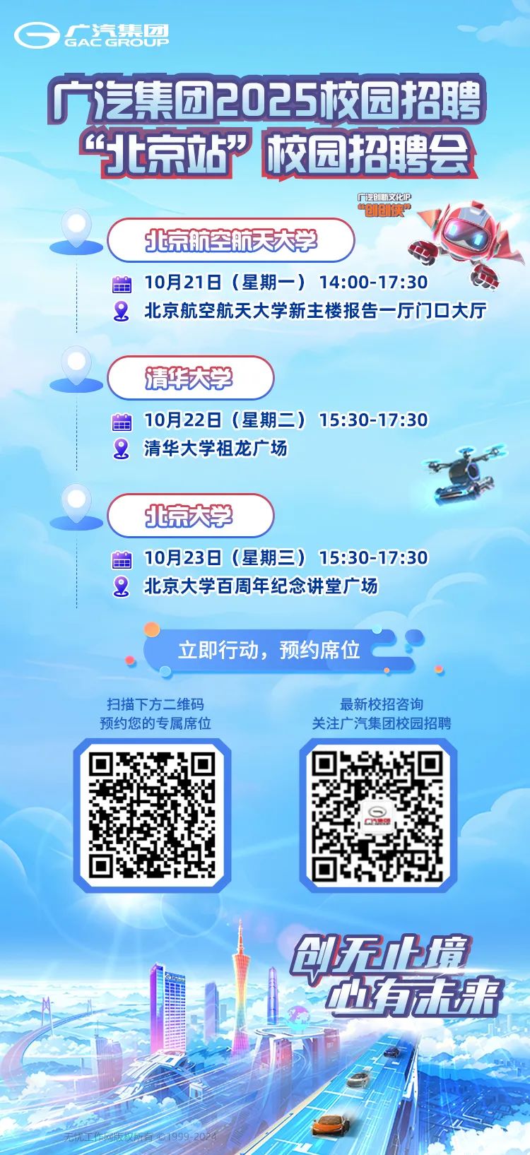 <p>GG汽集需</p>
<p>广汽集团2025校园招聘</p>
<p>“北京站校园招聘会</p>
<p>广龙创新文化P“创族”</p>
<p>北京航空航天大学</p>
<p>金10月21日(星期一) 14:00-17:30</p>
<p>&北京航空航天大学新主楼报告厅门☐大厅</p>
<p>清华天学</p>
<p>金10月22日(星期二) 15:30-17:30</p>
<p>2清华大学祖龙广场</p>
<p>北京大学</p>
<p>金10月23日(星期三) 15:30-17:30</p>
<p>2北京大学百周年纪念讲堂广场</p>
<p>立即行动,预约席位</p>
<p>扫描下方二维码最新校招咨询</p>
<p>预约您的专属席位关注广汽集团校园招聘</p>
<p>印天小境</p>
<p>加有选来</p>
<p>C店</p>
