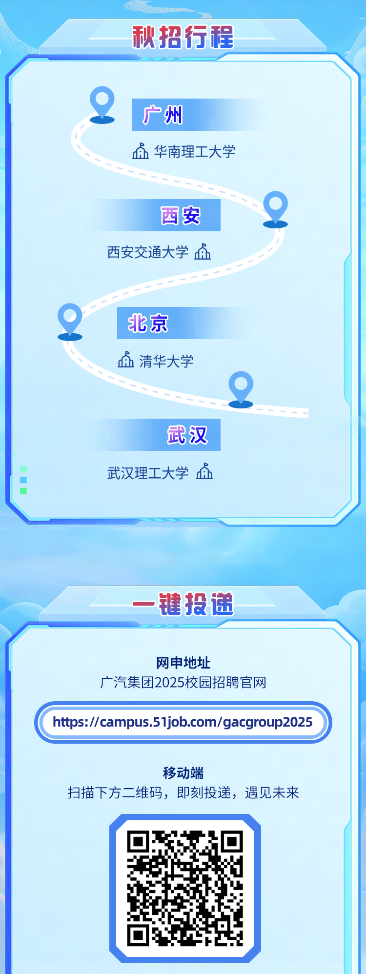 <p>秋招行程</p>
<p>广州</p>
<p>点华南理工大学</p>
<p>西安2</p>
<p>西安交通大学点</p>
<p>2北京</p>
<p>血清华大学</p>
<p>2</p>
<p>武汉</p>
<p> 武汉理工大学血</p>
<p>一键投递</p>
<p>网申地址</p>
<p>广汽集团2025校园招聘官网</p>
<p>https://campus.51job.com/gacgroup2025</p>
<p>移动端</p>
<p>扫描下方二维码,即刻投递,遇见未来</p>
