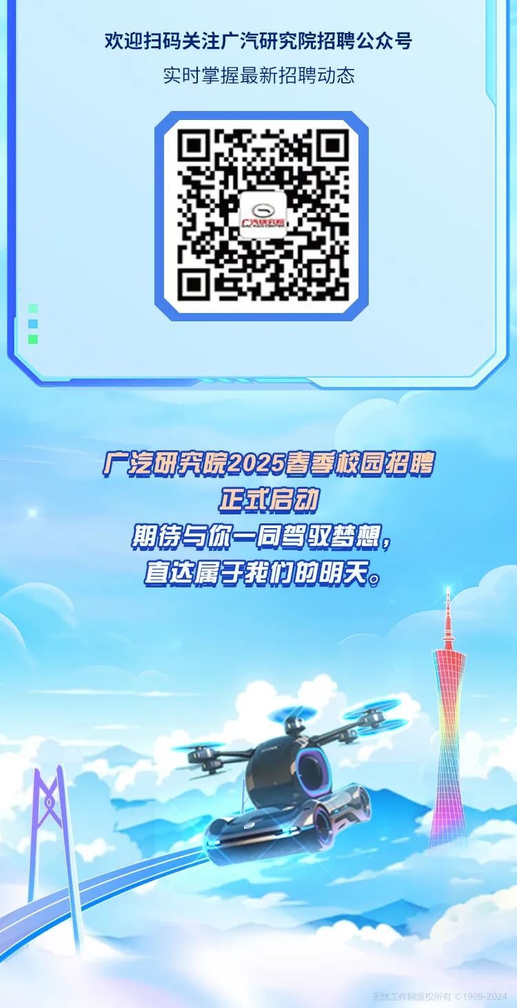 <p>欢迎扫码关注广汽研究院招聘公众号</p>
<p>实时掌握最新招聘动态</p>
<p>CAMEE</p>
<p> </p>
<p>广汽研究院2025春季校园招聘</p>
<p>正式启动</p>
<p>期待与你一同驾驭梦想。</p>
<p>直达属于我们的明天。</p>
<p>无忧工作网版权所有01999-2024</p>
