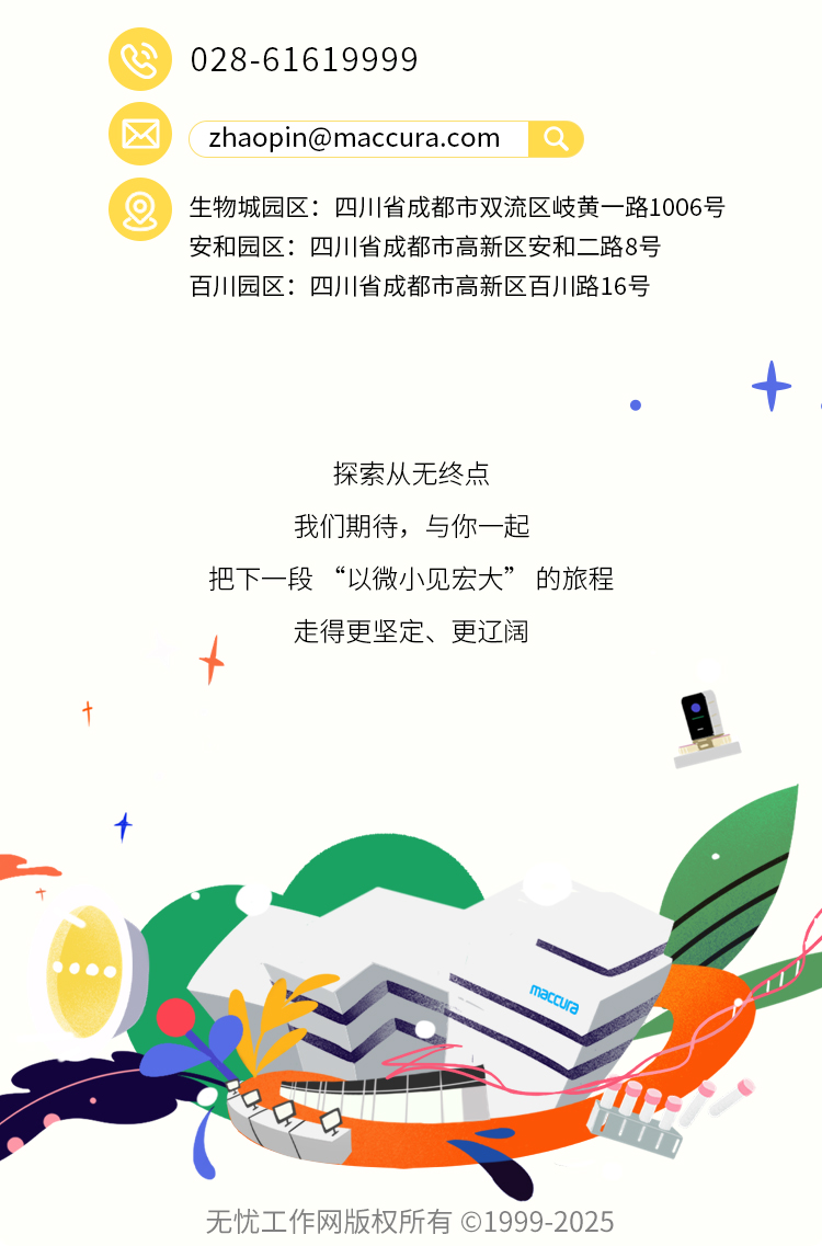 <p>028-61619999</p>
<p>****</p>
<p>8</p>
<p>生物城园区：四川省成都市双流区岐黄一路1006号</p>
<p>安和园区：四川省成都市高新区安和二路8号</p>
<p>百川川园区:四川省成都市高新区百川丨路16号</p>
<p>探索从无终点</p>
<p>我们期待,与你一起</p>
<p>把下一段&ldquo;以微小见宏大&rdquo;的旅程</p>
<p>走得更坚定、更辽阁</p>
<p>maccura</p>
<p>无忧工作网版权所有◎1999-2025</p>
