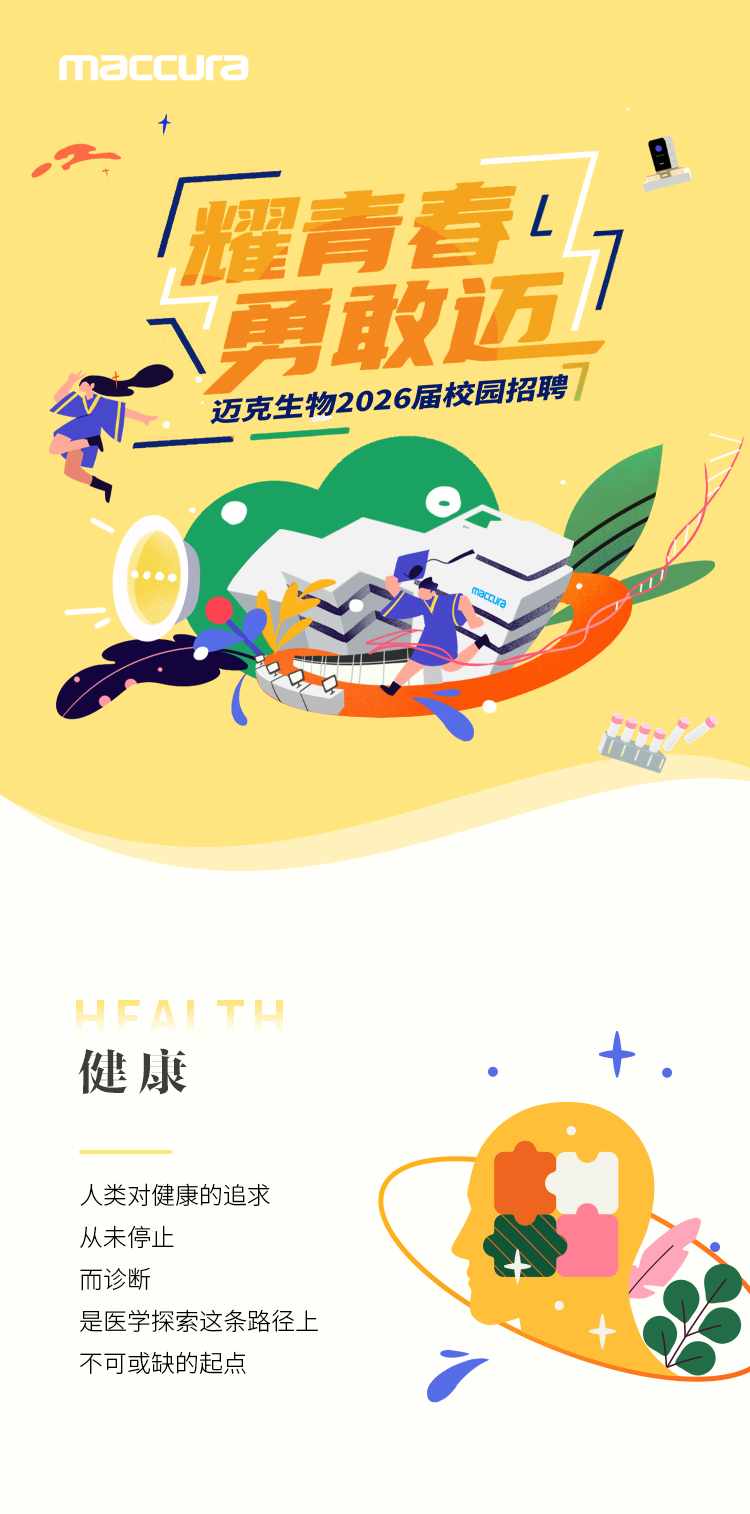<p>maccura</p>
<p>耀青春</p>
<p>勇敏迈</p>
<p>迈克生物2026届校园招聘</p>
<p>//</p>
<p>HEAITH</p>
<p>健康</p>
<p>人类对健康的追求</p>
<p>从未停止</p>
<p>而诊断</p>
<p>是医学探索这条路径上</p>
<p>不可或缺的起点、</p>
