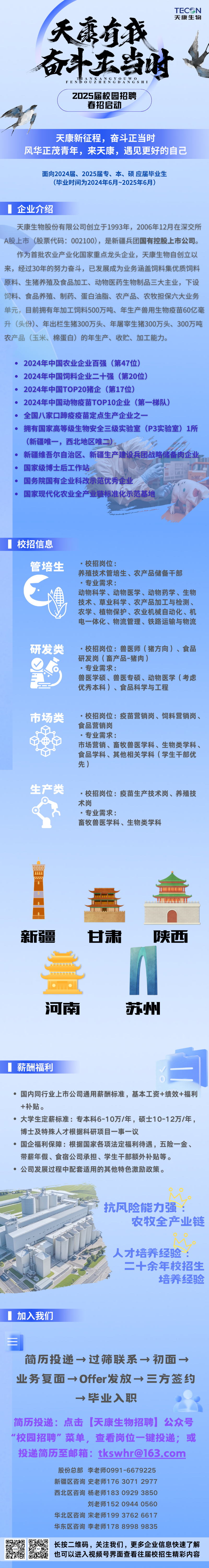 <p>TEC N</p>
<p>天康生物</p>
<p>天有我</p>
<p>奋斗庆当时女</p>
<p>FENBOUZHENGDANGSH 1</p>
<p>Z0Z5届校园招聘</p>
<p>春招启动</p>
<p>天康新征程,奋斗正当时</p>
<p>风华正茂青年,来天康,遇见更好的自己</p>
<p>面向2024届、2025届专、本、硕应届毕业生</p>
<p>(毕业时间为2024年6月~2025年6月)</p>
<p>企业介绍</p>
<p>天康生物股份有限公司创立于1993年,2006年12月在深交所</p>
<p>A股上市(股票代码: 002100),是新疆兵团国有控股上市公司。</p>
<p>作为首批农业产业化国家重点龙头企业,天康生物自创立以</p>
<p>来,经过30年的努力奋斗,已发展成为业务涵盖饲料集优质饲料</p>
<p>原料、生猪养殖及食品加工、动物医药生物制品三大主业,下设</p>
<p>饲料、食品养殖、制药、蛋白油脂、农产品、农牧担保六大业务</p>
<p>单元,目前拥有年加工饲料500万吨、年生产兽用生物疫苗60亿毫</p>
<p>升(头份)、年出栏生猪300万头、年屠宰生猪300万头、300万吨</p>
<p>农产品(玉米、棉蛋白)的年生产、收贮、加工能力。</p>
<p> 2024年中国农业企业百强(第47位)</p>
<p>2024年中国饲料企业十强(第20位)</p>
<p>2024年中国TOP20猪企(第17位)</p>
<p>2024年中国动物疫苗TOP10企业(第-梯队)</p>
<p>全国八家☐蹄疫疫苗定点生产企业之?- -</p>
<p>拥有国家高等级生物安全三级实验室(P3实验室) 1所</p>
<p>(新疆唯一,西北地区唯二)。</p>
<p>新疆维吾尔自治区、新疆生产建设兵团战略储备肉企业。</p>
<p>国家级博士后工作站</p>
<p>国务院国有企业科改示范优秀企业</p>
<p>国家现代化农业全产业链标准化示范基地</p>
<p>校招信息</p>
<p>管培生.校招岗位:</p>
<p>养殖技术管培生、农产品储备干部</p>
<p>.专业需求:</p>
<p>动物科学、动物医学、动物药学、生物</p>
<p>技术、草业科学、农产品加工与检测、</p>
<p>农学、植物保护、农业机械自动化、机</p>
<p>电一体化、物流管理、铁路运输与物流</p>
<p>研发类.校招岗位:兽医师(猪方向)、食品</p>
<p>研发岗(畜产品-猪肉)</p>
<p>.专业需求:</p>
<p>兽医学硕、兽医专硕、动物医学(考虑</p>
<p>优秀本科)、食品科学与工程</p>
<p>市场类.校招岗位:疫苗营销岗、饲料营销岗、</p>
<p>食品营销岗</p>
<p>.专业需求:</p>
<p>市场营销、畜牧兽医学科、生物类学科、</p>
<p>食品学科、其他相关学科(学生干部优</p>
<p>先)</p>
<p>生产类.校招岗位:疫苗生产技术岗、养殖技</p>
<p>术岗</p>
<p>.专业需求:</p>
<p>畜牧兽医学科、生物类学科</p>
<p>w</p>
<p>....</p>
<p>lmmn</p>
<p>新疆甘肃陕西</p>
<p> </p>
<p>河南苏州</p>
<p>薪酬福利白</p>
<p> 国内同行业上市公司通用薪酬标准,基本工资+绩效+福利</p>
<p>+补贴。</p>
<p> 大学生定薪标准:专本科6-10万/年,硕士10-12万/年,</p>
<p>博士及特殊人才根据科研项目一事一议</p>
<p> 国企福利保障:根据国家各项法定福利待遇,五险-金、</p>
<p>带薪年假、食宿公司承担、学生干部额外补贴等。</p>
<p> 公司发展过程中配套适用的其他特色激励政策。</p>
<p>大酒头九公</p>
<p>:抗风险能力强:</p>
<p>农牧全产业链</p>
<p>人才培养经验:</p>
<p>二十余年校招生</p>
<p>培养经验</p>
<p>加入我们</p>
<p>三</p>
<p>简历投递→过筛联系→初面→</p>
<p>业务复面→Offer发放→三方签约</p>
<p>→毕业入职</p>
<p>简历投递:点击天康生物招聘公众号</p>
<p>"校园招聘”菜单,查看岗位一键投递;或</p>
<p>投递简历至邮箱: ****</p>
<p>股份总部李老师0991 -6679225</p>
<p>新疆区咨询史老师176 3071 2977</p>
<p>西北区咨询杨老师183 0929 3850</p>
<p>刘老师152 0944 0560</p>
<p>华北区咨询宋老师199 3762 6617</p>
<p>华东区咨询李老师178 8998 9835</p>
<p>只易影长按二维码,关注我们,更多企业信息快速了解</p>
<p>也可以进入视频号界面查看往届校招生精彩内容</p>
