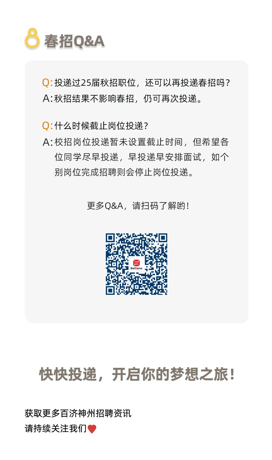 <p>春招Q&A</p>
<p>Q:投递过25届秋招职位,还可以再投递春招吗?</p>
<p>A:秋招结果不影响春招,仍可再次投递。</p>
<p>Q:什么时候截止岗位投递?</p>
<p>A:校招岗位投递暂未设置截止时间,但希望各</p>
<p>位同学尽早投递,早投递早安排面试,如个</p>
<p>别岗位完成招聘则会停止岗位投递。</p>
<p>更多Q&A,请扫码了解哟!</p>
<p>回BeiGene</p>
<p>快快投递,开启你的梦想之旅!</p>
<p>获取更多百济神州招聘资讯</p>
<p>请持续关注我们'</p>
