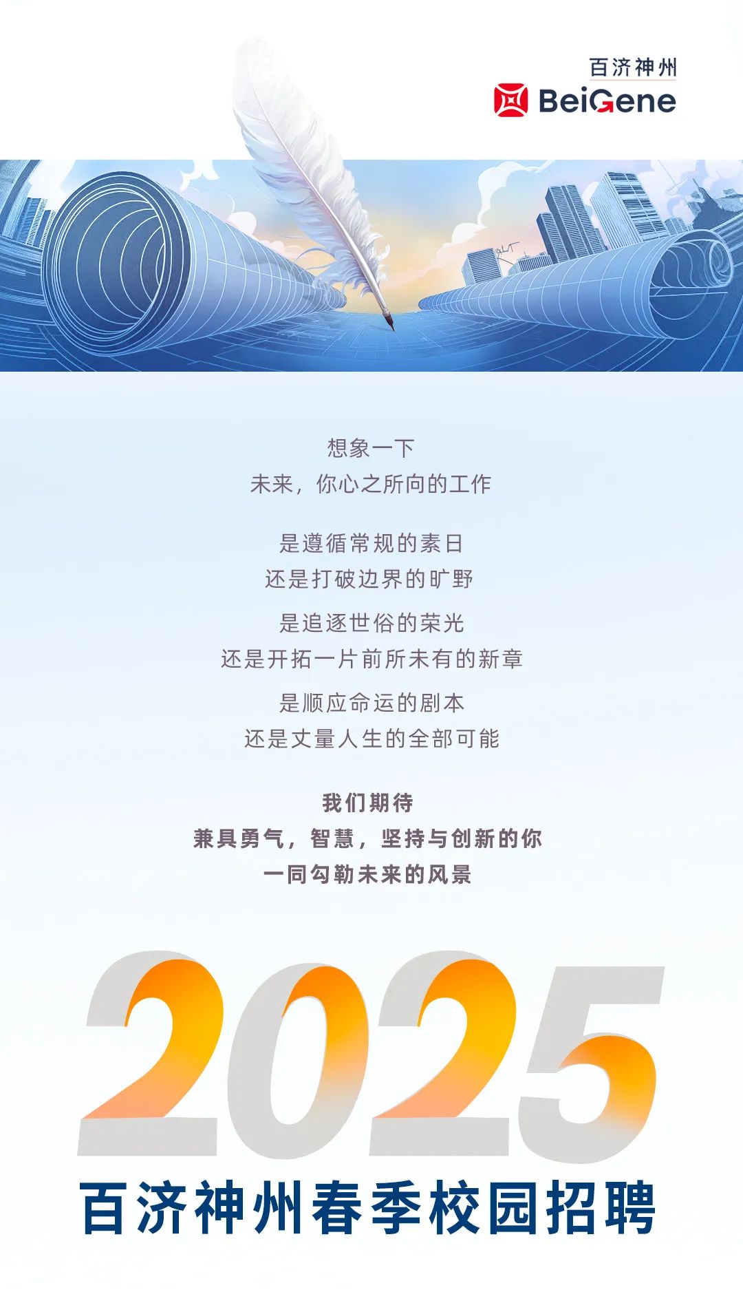 <p>百济神州</p>
<p>BeiGene</p>
<p>想象一下</p>
<p>未来,你心之所向的工作</p>
<p>是遵循常规的素日</p>
<p>还是打破边界的旷野</p>
<p>是追逐世俗的荣光</p>
<p>还是开拓一片前所未有的新章</p>
<p>是顺应命运的剧本</p>
<p>还是丈量人生的全部可能</p>
<p>我们期待</p>
<p>兼具勇气,智慧,坚持与创新的你</p>
<p>一同勾勒未来的风景</p>
<p>2025</p>
<p>百济神州春季校园招聘</p>
