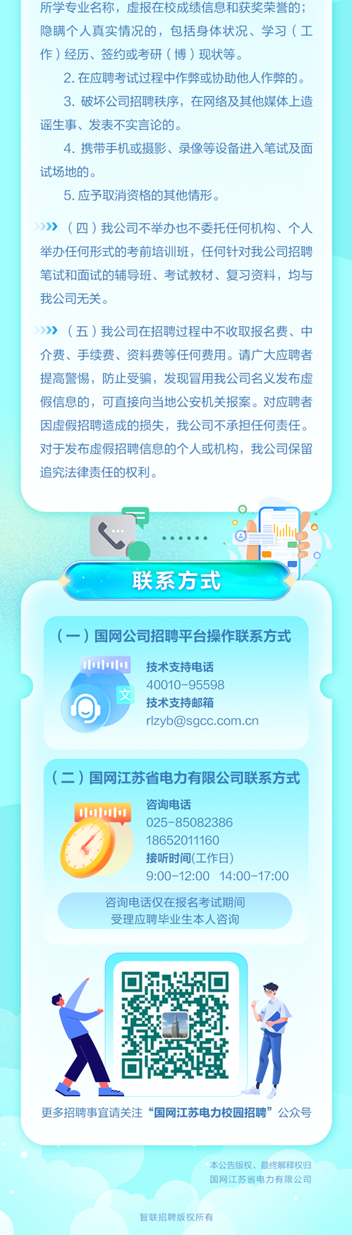 <p>所学专业名称,虚报在校成绩信息和获奖荣誉的;</p>
<p>隐瞒个人真实情况的,包括身体状况、学习(工</p>
<p>作)经历、签约或考研(博)现状等。</p>
<p>2.在应聘考试过程中作弊或协助他人作弊的。</p>
<p>3.破坏公司招聘秩序,在网络及其他媒体上造</p>
<p>谣生事、发表不实言论的。</p>
<p>4.携带手机或摄影、录像等设备进入笔试及面</p>
<p>试场地的。</p>
<p>5.应予取消资格的其他情形。</p>
<p>》(四)我公司不举办也不委托任何机构、个人</p>
<p>举办任何形式的考前培训班,任何针对我公司招聘</p>
<p>笔试和面试的辅导班、考试教材、复习资料,均与</p>
<p>我公司无关。</p>
<p>》》(五)我公司在招聘过程中不收取报名费、中</p>
<p>介费、手续费、资料费等任何费用。请广大应聘者</p>
<p>提高警惕,防止受骗,发现冒用我公司名义发布虚</p>
<p>假信息的,可直接向当地公安机关报案。对应聘者</p>
<p>因虚假招聘造成的损失,我公司不承担任何责任。</p>
<p>对于发布虚假招聘信息的个人或机构,我公司保留</p>
<p>追究法律责任的权利。</p>
<p>山</p>
<p>.......</p>
<p>联系方式</p>
<p>(一)国网公司招聘平台操作联系方式</p>
<p>1小小0技术支持电话</p>
<p>40010-95598</p>
<p>技术支持邮箱</p>
<p>****</p>
<p>(二)国网江苏省电力有限公司联系方式</p>
<p>咨询电话</p>
<p>000</p>
<p>025-85082386</p>
<p>18652011160</p>
<p>接听时间(工作日)</p>
<p>9:00-12:00 14:00-17:O0</p>
<p>咨询电话仅在报名考试期间</p>
<p>受理应聘毕业生本人咨询</p>
<p>更多招聘事宜请关注&ldquo;国网江苏电力校园招聘&rdquo;公众号</p>
<p>本公告版权、最终解释权归</p>
<p>国网江苏省电力有限公司</p>
<p>智联招聘版权所有</p>

