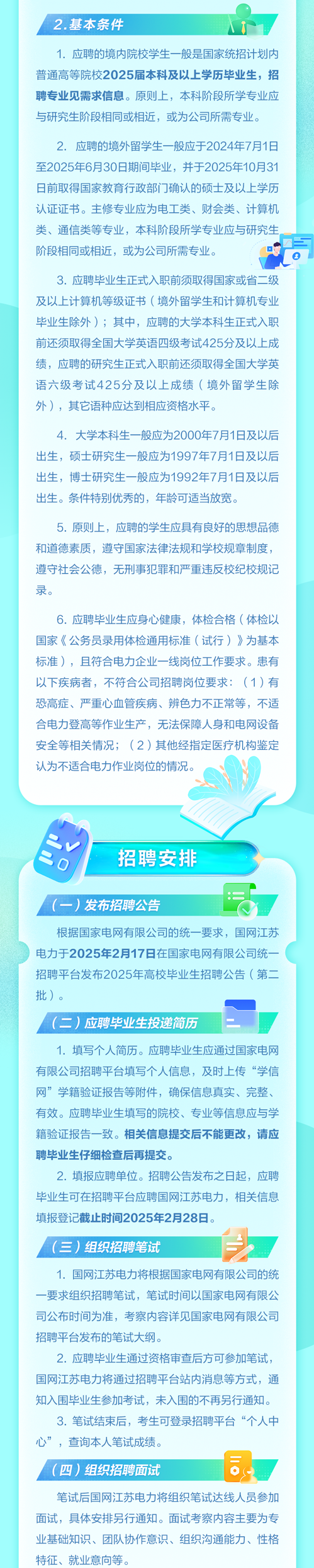<p>2.基本条件</p>
<p>1. 应聘的境内院校学生-般是国家统招计划内</p>
<p>普通高等院校2025届本科及以上学历毕业生,招</p>
<p>聘专业见需求信息。原则上,本科阶段所学专业应</p>
<p>与研究生阶段相同或相近,或为公司所需专业。</p>
<p>2. 应聘的境外留学生一般应于2024年7月1日</p>
<p>至2025年6月30日期间毕业,并于2025年10月31</p>
<p>日前取得国家教育行政部门门确认的硕士及以上学历</p>
<p>认证证书。主修专业应为电工类、财会类、计算机</p>
<p>类、通信类等专业,本科阶段所学专业应与研究生。</p>
<p>阶段相同或相近,或为公司所需专业。</p>
<p>3.应聘毕业生正式入职前须取得国家或省二级</p>
<p>及以.上计算机等级证书(境外留学生和计算机专业</p>
<p>毕业生除外) ;其中,应聘的大学本科生正式入职</p>
<p>前还须取得全国大学英语四级考试425分及以.上成</p>
<p>绩,应聘的研究生正式入职前还须取得全国大学英</p>
<p>语六级考试425分及以上成绩(境外留学生除</p>
<p>外),其它语种应达到相应资格水平。</p>
<p>4. 大学本科生一般应为2000年7月1日及以后</p>
<p>出生,硕士研究生一般应为1997年7月1日及以后</p>
<p>出生,博士研究生- -般应为1992年7月1日及以后</p>
<p>出生。条件特别优秀的,年龄可适当放宽。</p>
<p>5.原则上,应聘的学生应具有良好的思想品德</p>
<p>和道德素质,遵守国家法律法规和学校规章制度,</p>
<p>遵守社会公德,无刑事犯罪和严重违反校纪校规记</p>
<p>录。</p>
<p>6.应聘毕业生应身心健康,体检合格(体检以</p>
<p>国家《公务员录用体检通用标准(试行)》为基本</p>
<p>标准),且符合电力企业一-线岗位工作要求。患有</p>
<p>以下疾病者,不符合公司招聘岗位要求: (1)有</p>
<p>恐高症、严重心血管疾病、辨色力不正常等,不适</p>
<p>合电力登高等作业生产,无法保障人身和电网设备</p>
<p>安全等相关情况(2 )其他经指定医疗机构鉴定</p>
<p>认为不适合电力作业岗位的情况。</p>
<p>V</p>
<p>招聘安排</p>
<p>0</p>
<p>1</p>
<p>(-) 发布招聘公告</p>
<p>根据国家电网有限公司的统一要求,国网江苏</p>
<p>电力于2025年2月17日在国家电网有限公司统-</p>
<p>招聘平台发布2025年高校毕业生招聘公告(第二。</p>
<p>批)。</p>
<p>(二)应聘毕业生投递简历</p>
<p>1.填写个人简历。应聘毕业生应通过国家电网</p>
<p>有限公司招聘平台填写个人信息,及时上传&ldquo;学信</p>
<p>网&rdquo;学籍验证报告等附件,确保信息真实、完整、</p>
<p>有效。应聘毕业生填写的院校、专业等信息应与学</p>
<p>籍验证报告一致。相关信息提交后不能更改,请应</p>
<p>聘毕业生仔细检查后再提交。</p>
<p>2.填报应聘单位。招聘公告发布之日起,应聘</p>
<p>毕业生可在招聘平台应聘国网江苏电力,相关信息</p>
<p>填报登记截止时间2025年2月28日。</p>
<p>(三)组织招聘笔试</p>
<p>1.国网江苏电力将根据国家电网有限公司的统</p>
<p>一要求组织招聘笔试,笔试时间以国家电网有限公</p>
<p>司公布时间为准,考察内容详见国家电网有限公司</p>
<p>招聘平台发布的笔试大纲。</p>
<p>2.应聘毕业生通过资格审查后方可参加笔试,</p>
<p>国网江苏电力将通过招聘平台站内消息等方式,通</p>
<p>知入围毕业生参加考试,未入围的不再另行通知。</p>
<p>3.笔试结束后,考生可登录招聘平台&ldquo;个人中</p>
<p>心&rdquo;,查询本人笔试成绩。</p>
<p>(四) 组织招聘面试</p>
<p>笔试后国网江苏电力将组织笔试达线人员参加</p>
<p>面试,具体安排另行通知。面试考察内容主要为专</p>
<p>业基础知识、团队协作意识、组织沟通能力、性格</p>
<p>特征、就业意向等。</p>
