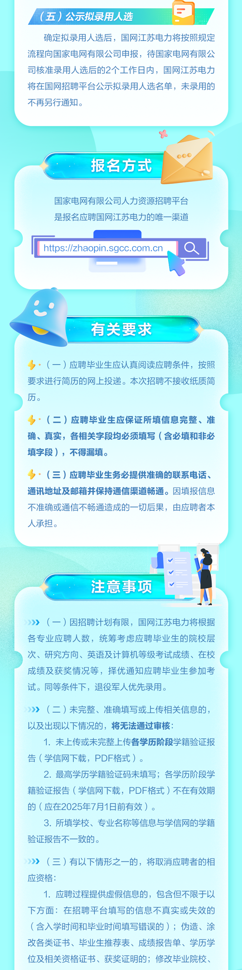 <p>》,(一)应聘毕业生应认真阅读应聘条件,按照</p>
<p>要求进行简历的网上投递。本次招聘不接收纸质简</p>
<p>历。</p>
<p>》,(二)应聘毕业生应保证所填信息完整、准</p>
<p>确、真实,各相关字段均必须填写(含必填和非必</p>
<p>填字段),不得漏填。</p>
<p>》. (三)应聘毕业生务必提供准确的联系电话、</p>
<p>通讯地址及邮箱并保持通信渠道畅通。因填报信息</p>
<p>不准确或通信不畅通造成的- -切后果,由应聘者本</p>
<p>人承担。</p>
<p>V</p>
<p>V</p>
<p>注意事项</p>
<p>》》 (一)因招聘计划有限,国网江苏电力将根据</p>
<p>各专业应聘人数,统筹考虑应聘毕业生的院校层</p>
<p>次、研究方向、英语及计算机等级考试成绩、在校</p>
<p>成绩及获奖情况等,择优通知应聘毕业生参加考</p>
<p>试。同等条件下,退役军人优先录用。</p>
<p>》》 (二)未完整、准确填写或上传相关信息的,</p>
<p>以及出现以下情况的,将无法通过审核:</p>
<p>1.未上传或未完整上传各学历阶段学籍验证报</p>
<p>告(学信网下载,PDF格式)。</p>
<p>2.最高学历学籍验证码未填写;各学历阶段学</p>
<p>籍验证报告(学信网下载,PDF格式)不在有效期</p>
<p>的(应在2025年7月1日前有效)。</p>
<p>3.所填学校、专业名称等信息与学信网的学籍</p>
<p>验证报告不一致的。</p>
<p>》》 (三)有以下情形之一的,将取消应聘者的相</p>
<p>应资格:</p>
<p>1. 应聘过程提供虚假信息的,包含但不限于以</p>
<p>下方面:在招聘平台填写的信息不真实或失效的</p>
<p>(含入学时间和毕业时间填写错误的) ;伪造、涂</p>
<p>改各类证书、毕业生推荐表、成绩报告单、学历学</p>
<p>位及相关资格证书、获奖证明的;修改毕业院校、</p>

<table>
<tr><td>(五) 公示拟录用人选 E</td>
<td></td>
</tr>
<tr><td colspan="2">确定拟录用人选后,国网江苏电力将按照规定流程向国家电网有限公司申报,待国家电网有限公司核准录用人选后的2个工作日内,国网江苏电力将在国网招聘平台公示拟录用人选名单,未录用的不再另行通知。</td>
</tr>
<tr><td colspan="2">"000报名方式 国家电网有限公司人力资源招聘平台是报名应聘国网江苏电力的唯一渠道hts://zhaopin.sgcc.com.cn Q</td>
</tr>
<tr><td colspan="2">有关要求</td>
</tr>
</table>
