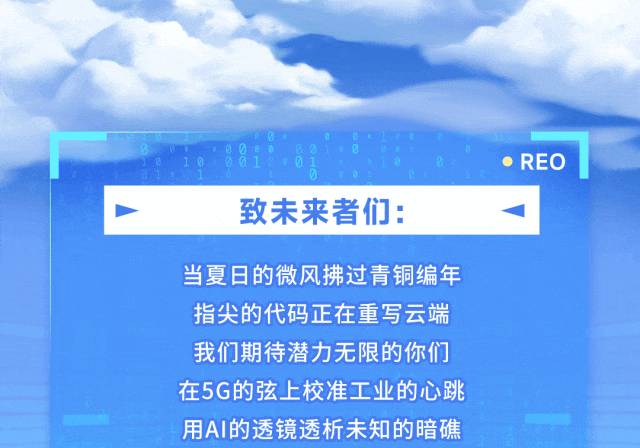 <p>REO</p>
<p>致未来者们：</p>
<p>当夏日的微风拂过青铜编年</p>
<p>指尖的代码正在重写云端</p>
<p>我们期待潜力无限的你们</p>
<p>在5G的弦上校准工业的心跳</p>
<p>用AI的透镜透析未知的暗礁</p>
