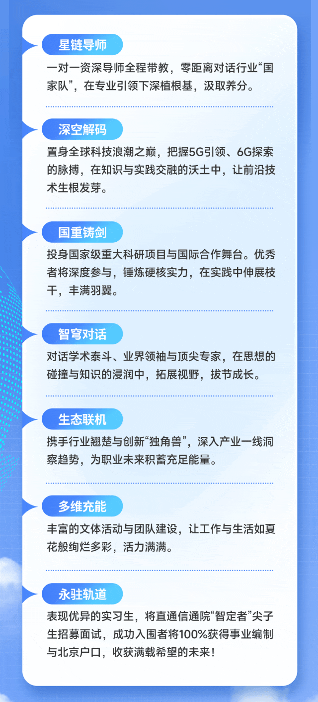 <p>星链导师</p>
<p>一对一资深导师全程带教，零距离对话行业&ldquo;国</p>
<p>家队&rdquo;，在专业引领下深植根基，汲取养分。</p>
<p>深空解码</p>
<p>置身全球科技浪潮之巅,把握5G引领、6G探索</p>
<p>的脉搏，在知识与实践交融的沃土中，让前沿技</p>
<p>术生根发芽。</p>
<p>国重铸剑</p>
<p>投身国家级重大科研项目与国际合作舞台。优秀</p>
<p>者将深度参与,锤炼硬核实力，在实践中伸展枝</p>
<p>干，丰满羽翼。</p>
<p>智穹对话</p>
<p>对话学术泰斗、业界领袖与顶尖专家，在思想的</p>
<p>碰撞与知识的浸润中，拓展视野，拔节成长。</p>
<p>生态联机</p>
<p>携手行业翘楚与创新&ldquo;独角兽,深入产业一线洞</p>
<p>察趋势，为职业未来积蓄充足能量。</p>
<p>多维充能</p>
<p>丰富的文体活动与团队建设，让工作与生活如夏</p>
<p>花般绚烂多彩,活力满满。</p>
<p>永驻轨道</p>
<p>表现优异的实习生，将直通信通院&ldquo;智定者&rdquo;尖子</p>
<p>生招募面试，成功入围者将100%获得事业编制</p>
<p>与北京户口，收获满载希望的未来!</p>
