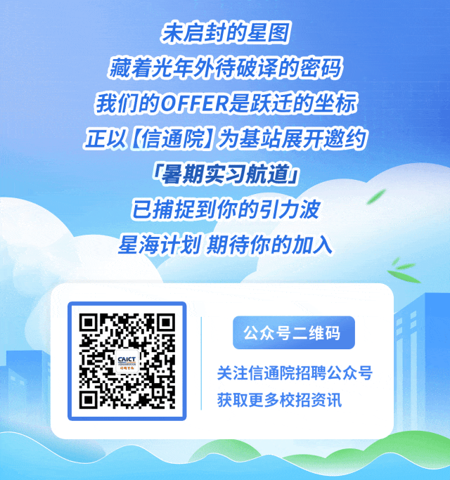 <p>未启封的星图</p>
<p>藏着光年外待破译的密码</p>
<p>我们的OFFER是跃迁的坐标</p>
<p>正以【信通院】为基站展开邀约</p>
<p>暑期实习航道</p>
<p>已捕捉到你的引力波</p>
<p>星海计划期待你的加入</p>
<p>公众号二维码</p>
<p>关注信通院招聘公众号</p>
<p>获取更多校招资讯</p>
