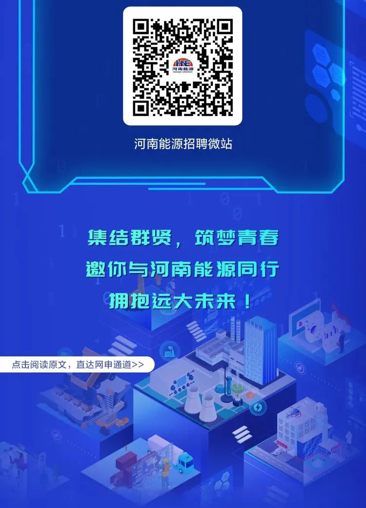 <p>HE河南能源</p>
<p>河南能源招聘微站</p>
<p>1集结群贤,筑梦青春</p>
<p>邀你与河南能源同行</p>
<p>拥抱远大未来!</p>
<p>P</p>
<p>点击阅读原文,直达网申通道>></p>
<p>O</p>
<p>日</p>
