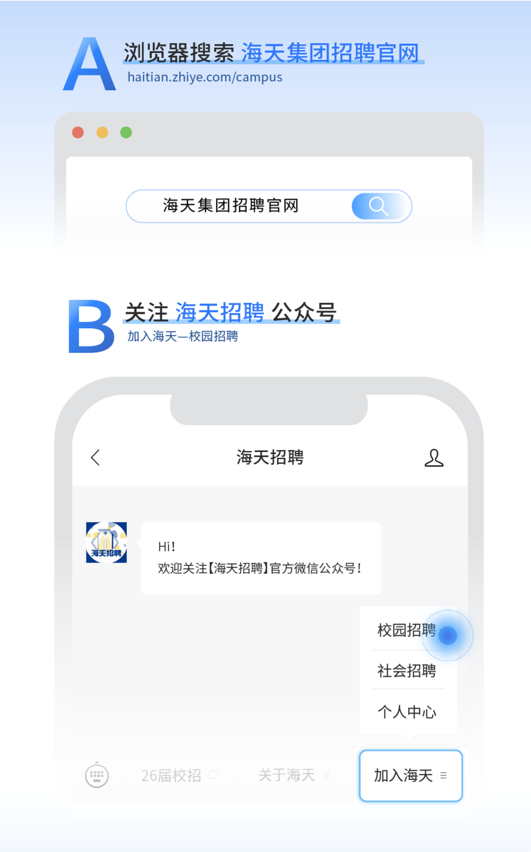 <p>A</p>
<p>浏览器搜索海天集团招聘官网</p>
<p>haitian.zhiye.com/campus</p>
<p>海天集团招聘官网</p>
<p>B</p>
<p>关注海天招聘</p>
<p>碧公众号</p>
<p>加入海天一校园招聘</p>
<p>海天招聘</p>
<p>2</p>
<p>Hi!</p>
<p>欢迎关注(海天招聘】官方微信公众号!</p>
<p>校园招聘</p>
<p>社会招聘</p>
<p>个人中心</p>
<p>26届校招</p>
<p>关于海天</p>
<p>加入海天言</p>
