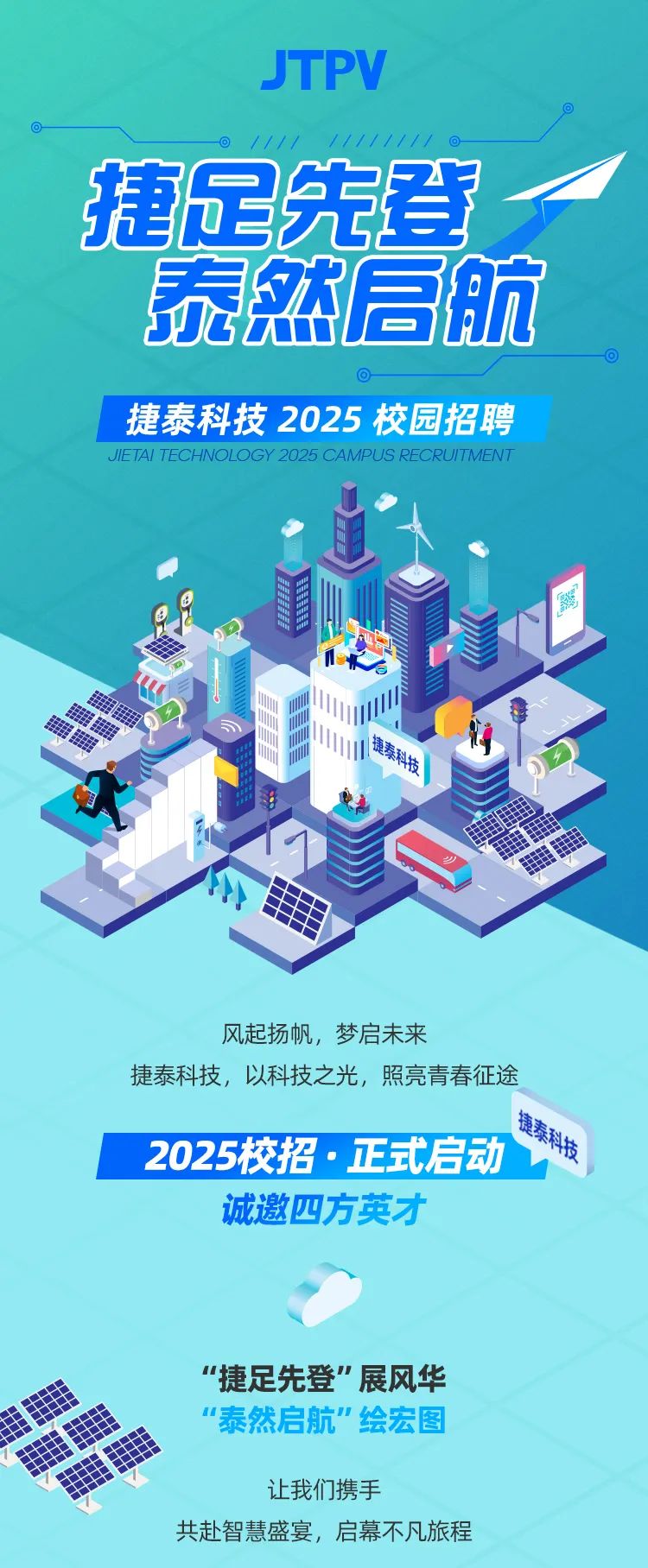 <p>JTI PV</p>
<p> -  </p>
<p>捷足先登一</p>
<p>泰然启航</p>
<p>- </p>
<p>捷泰科技2025校园招聘</p>
<p>JIETA TECHNOLOGY 2025 CAMPUS RECRUITMENT</p>
<p>《</p>
<p>电泰科技</p>
<p>小力</p>
<p>风起扬帆,梦启未来</p>
<p>捷泰科技,以科技之光,照亮青春征途</p>
<p>捷泰利行</p>
<p>2025校招.正式启动 </p>
<p>诚邀四方英才</p>
<p>"捷足先登"展风华</p>
<p>&ldquo;泰然启航"绘宏图</p>
<p>让我们携手</p>
<p>共赴智慧盛宴,启幕不凡旅程</p>
