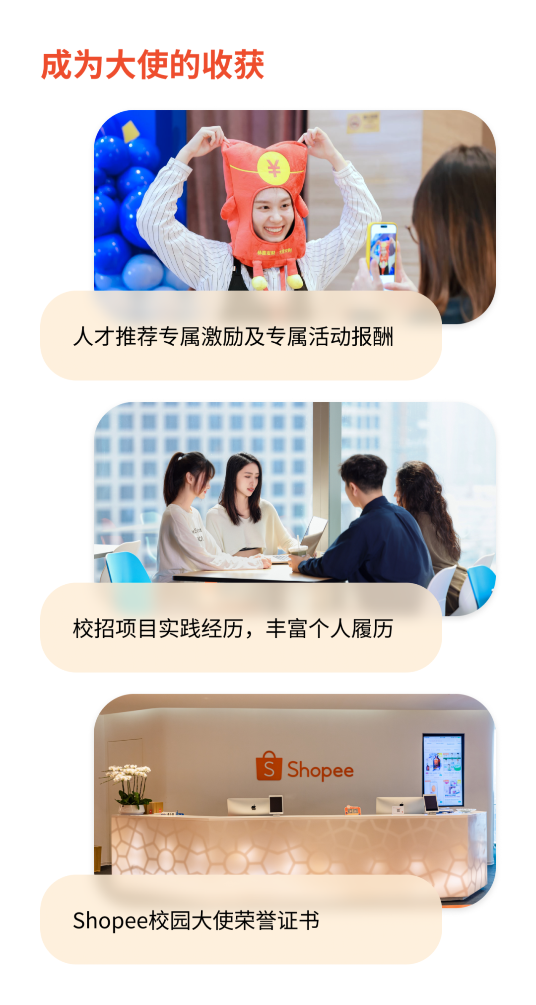 <p>成为大使的收获</p>
<p>&yen;</p>
<p>恭嘉发财大大利</p>
<p>人才推荐专属激励及专属活动报酬</p>
<p>wSSS00000</p>
<p>校招项目实践经历,丰富个人履历</p>
<p>s Shopee</p>
<p>Shopee校园大使荣誉证书</p>
