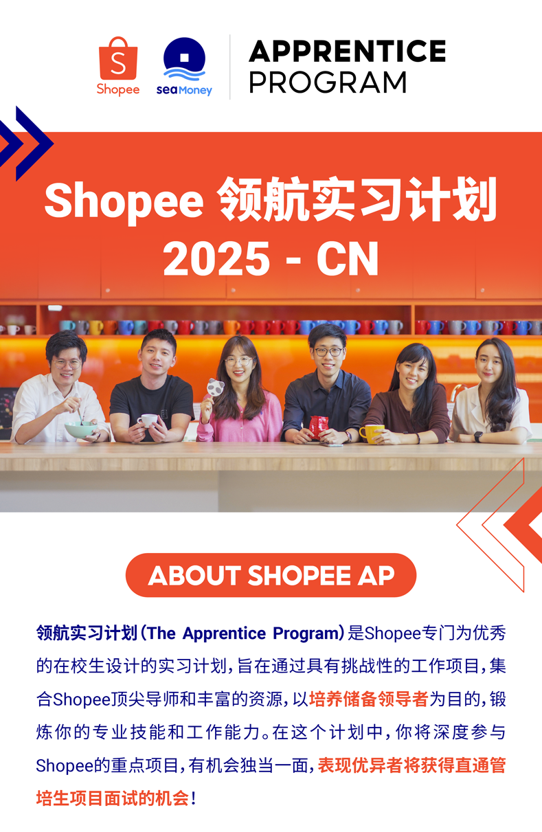 <p>SAPPRENTICE</p>
<p>ShopeeseaMoneyPROGRAM</p>
<p>Shopee领航实习计划</p>
<p>2025- CN</p>
<p>ABOUT SHOPEE AP</p>
<p>领航实习计划(The Apprentice Program)是Shopee专[门为优秀</p>
<p>的在校生设计的实习计划,旨在通过具有挑战性的工作项目,集</p>
<p>合Shopee顶尖导师和丰富的资源,以培养储备领导者为目的,锻</p>
<p>炼你的专业技能和工作能力。在这个计划中,你将深度参与</p>
<p>Shopee的重点项目,有机会独当一面,表现优异者将获得直通管</p>
<p>培生项目面试的机会!</p>
