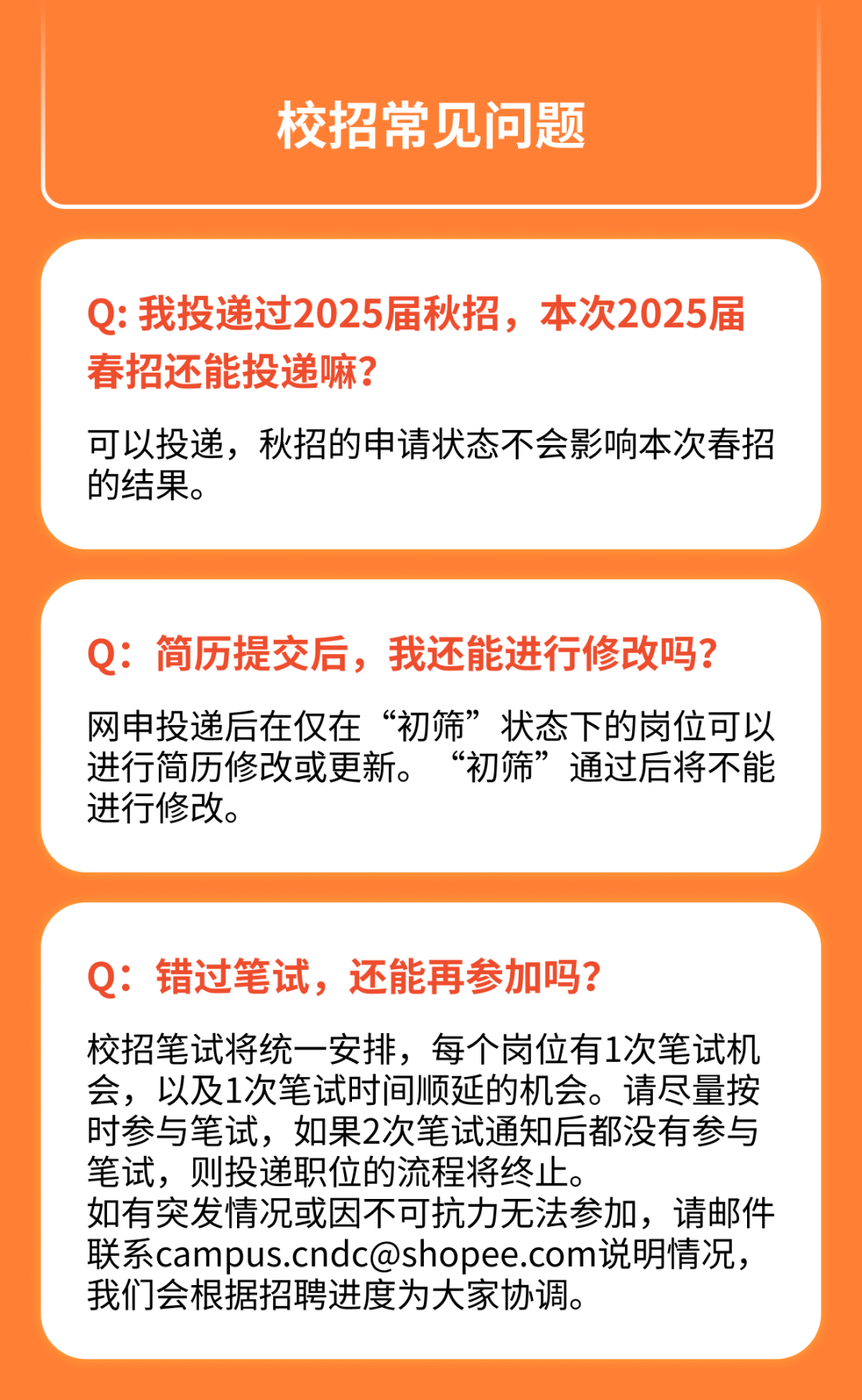 <p>校招常见问题</p>
<p>Q:我投递过2025届秋招，本次2025届<br/>春招还能投递嘛?</p>
<p>可以投递，秋招的申请状态不会影响本次春招<br/>的结果。</p>
<p>Q:简历提交后，我还能进行修改吗?<br/>网申投递后在仅在“初筛”状态下的岗位可以<br/>进行简历修改或更新。“初筛”通过后将不能<br/>进行修改。</p>
<p>Q:错过笔试，还能再参加吗?</p>
<p>校招笔试将统一安排，每个岗位有1次笔试机<br/>会，以及1次笔试时间顺延的机会。请尽量按<br/>时参与笔试，如果2次笔试通知后都没有参与<br/>笔试，则投递职位的流程将终止。</p>
<p>如有突发情况或因不可抗力无法参加，请邮件<br/>联系****说明情况，<br/>我们会根据招聘进度为大家协调。</p>

