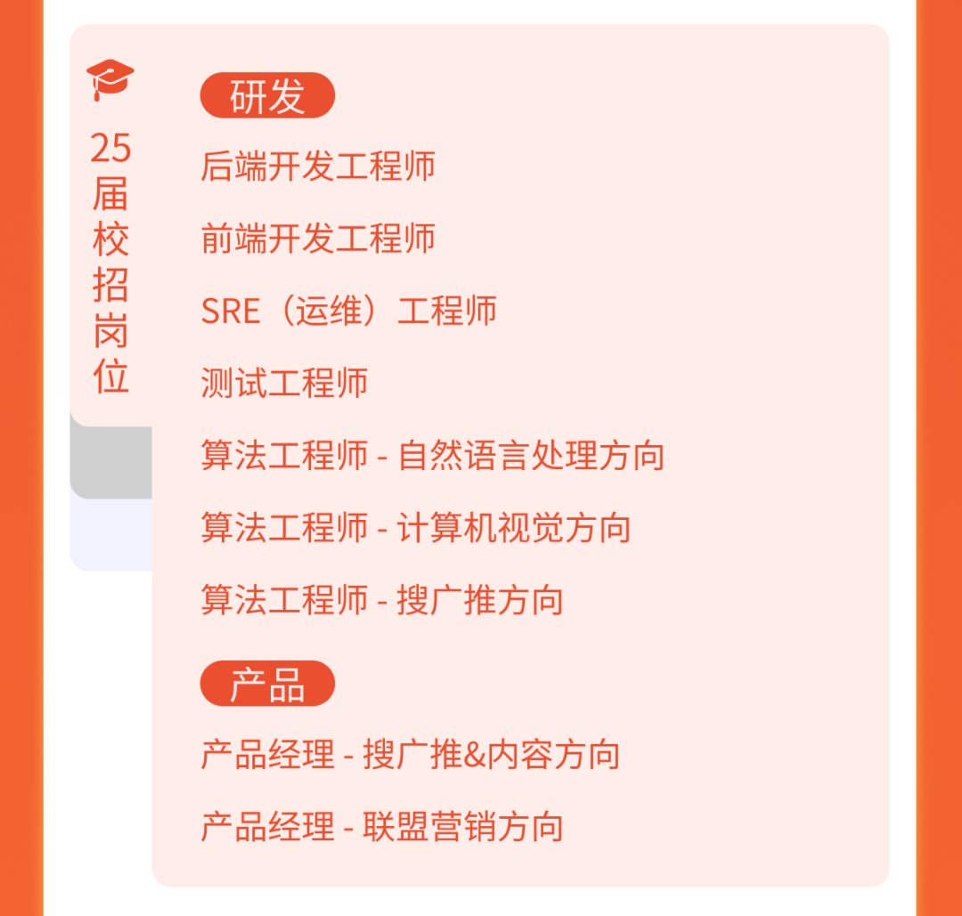 <p>万届校招岗位</p>
<p>研发</p>
<p>后端开发工程师<br/>前端开发工程师</p>
<p>SRE (运维)工程师<br/>测试工程师</p>
<p>算法工程师-自然语言处理方向<br/>算法工程师-计算机视觉方向<br/>算法工程师-搜广推方向</p>
<p>产品</p>
<p>产品经理-搜广推&内容方向<br/>产品经理-联盟营销方向</p>
