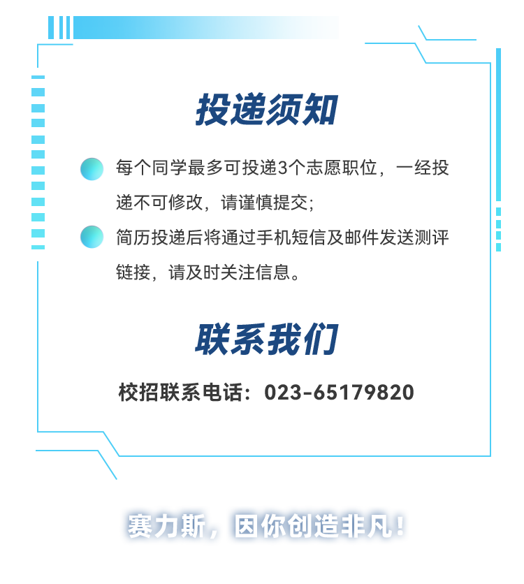 <p>投递须知</p>
<p>每个同学最多可投递3个志愿职位,一经投<br/>递不可修改,请谨慎提交;</p>
<p>简历投递后将通过手机短信及邮件发送测评<br/>链接,请及时关注信息。</p>
<p>联系我们</p>
<p>校招联系电话:023-65179820</p>
<p>赛力斯,因你创造非凡</p>