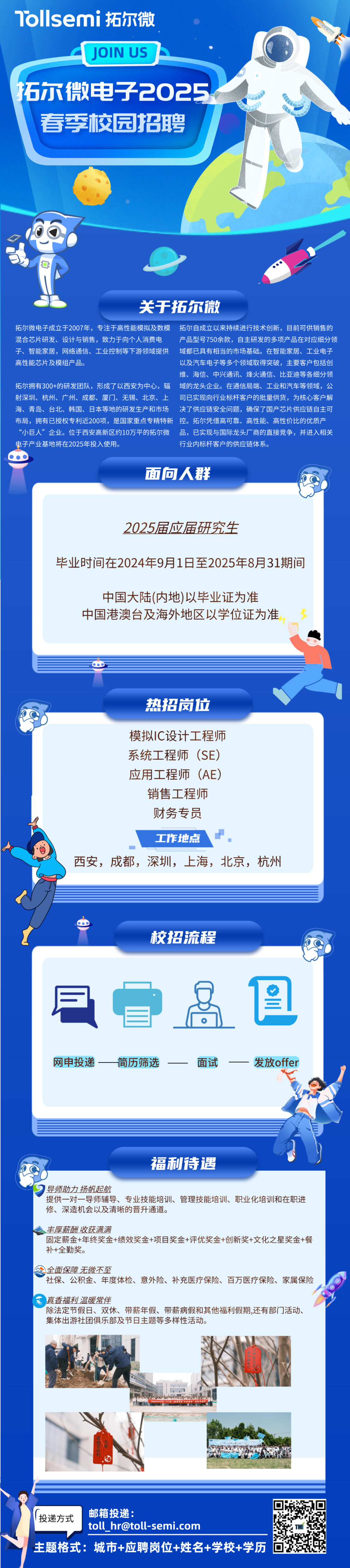 <p>1ollsemi 拓尔微</p>
<p>JOIN US</p>
<p>拓尔微电子2025</p>
<p>春季校园招聘</p>
<p>关于拓尔微</p>
<p>拓尔微电子成立于2007年，专注于高性能模拟及数模拓尔自成立以来持续进行技术创新，目前可供销售的<br/>混合芯片研发、设计与销售，致力于向个人消费电产品型号750余款，自主研发的多项产品在对应细分领<br/>子、智能家居，网络通信、工业控制等下游领域提供域都已具有相当的市场基础。在智能家居、工业电子<br/>高性能芯片及模组产品。</p>
<p>以及汽车电子等多个领域取得突破，主要客户包括创<br/>维、海信、中兴通讯、烽火通信、比亚迪等各细分领</p>
<p>拓尔拥有300+的研发团队，形成了以西安为中心，辐域的龙头企业。在通信局端、工业和汽车等领域，公<br/>射深圳、杭州、广州、成都、厦门、无锡、北京、上司已实现向行业标杆客户的批量供货，为核心客户解<br/>海、青岛、台北、韩国、日本等地的研发生产和市场决了供应链安全问题，确保了国产芯片供应链自主可<br/>布局，拥有已授权专利近200项，是国家重点专精特新控。拓尔凭借高可靠、高性能、高性价比的优质产<br/>“小巨人”企业。位于西安高新区约10万平的拓尔微品，已实现与国际龙头厂商的直接竞争，并进入相关<br/>电子产业基地将在2025年投入使用。</p>
<p>行业内标杆客户的供应链体系。</p>
<p>面回人群</p>
<p>2025届应届研究生</p>
<p>毕业时间在2024年9月1日至2025年8月31期间</p>
<p>中国大陆(内地)以毕业证为准<br/>中国港澳台及海外地区以学位证为准</p>
<p>热招岗位</p>
<p>模拟IC设计工程师<br/>系统工程师(SE)<br/>应用工程师(AE)</p>
<p>销售工程师<br/>财务专员</p>
<p>工作地点</p>
<p>西安，成都，深圳，上海，北京，杭州</p>
<p>校招流程</p>
<p> <br/>网申投递-</p>
<p>简历筛选<br/> </p>
<p> <br/>保</p>
<p> </p>
<p>面试</p>
<p>发放offer</p>
<p> </p>
<p>福利待遇</p>
<p>导师助力扬帆起航</p>
<p>提供一对一导师辅导、专业技能培训、管理技能培训、职业化培训和在职进<br/>修、深造机会以及清晰的晋升通道。</p>
<p>丰厚薪酬收获满满</p>
<p>固定薪金+年终奖金+绩效奖金+项目奖金+评优奖金+创新奖+文化之星奖金+餐<br/>补+全勤奖。</p>
<p>全面保障无微不至</p>
<p>社保、公积金、年度体检、意外险、补充医疗保险、百万医疗保险、家属保险<br/>真香福利温暖常伴</p>
<p>除法定节假日、双休、带薪年假、带薪病假和其他福利假期,还有部门活动、<br/>集体出游社团俱乐部及节日主题等多样性活动。</p>
<p> </p>
<p>投递方式</p>
<p>邮箱投递:</p>
<p>toll ****</p>
<p>主题格式:城市+应聘岗位+姓名+学校+学历</p>
