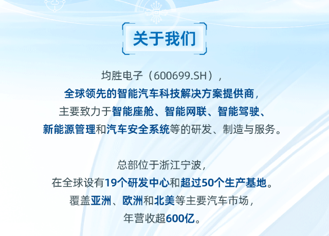 <p>关于我们</p>
<p>均胜电子(600699.SH)，</p>
<p>全球领先的智能汽车科技解决方案提供商，<br/>主要致力于智能座舱、智能网联、智能驾驶、<br/>新能源管理和汽车安全系统等的研发、制造与服务。</p>
<p>总部位于浙江宁波，</p>
<p>在全球设有19个研发中心和超过50个生产基地。</p>
<p>覆盖亚洲、欧洲和北美等主要汽车市场，</p>
<p>年营收超600亿。</p>

