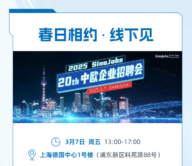 
<table>
<tr><td>春日相约.线下见</td>
</tr>
<tr><td>SinoJobs2025 Sino JobsSHAN GHA2D中企业和用会2025.3.7特T D</td>
</tr>
<tr><td>3月7日 :周五 13:00-17:00  上海德国中心1号楼(浦东新区科苑路88号)</td>
</tr>
</table>
