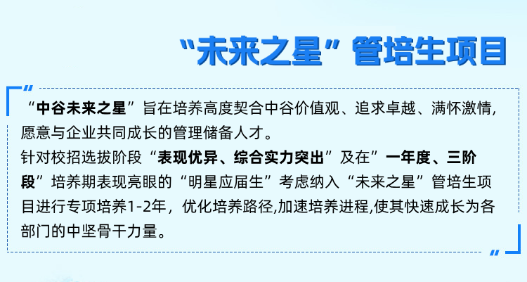 <p>&ldquo;未来之星&rdquo;管培生项目</p>
<p>&ldquo;中谷未来之星&rdquo;旨在培养高度契合中谷价值观、追求卓越、满怀激情，<br/>愿意与企业共同成长的管理储备人才。</p>
<p>针对校招选拔阶段&ldquo;表现优异、综合实力突出&rdquo;及在&rdquo;一年度、三阶<br/>段&rdquo;培养期表现亮眼的&ldquo;明星应届生&rdquo;考虑纳入&ldquo;未来之星&rdquo;管培生项<br/>目进行专项培养1-2年，优化培养路径,加速培养进程,使其快速成长为各<br/>部门的中坚骨干力量。</p>
