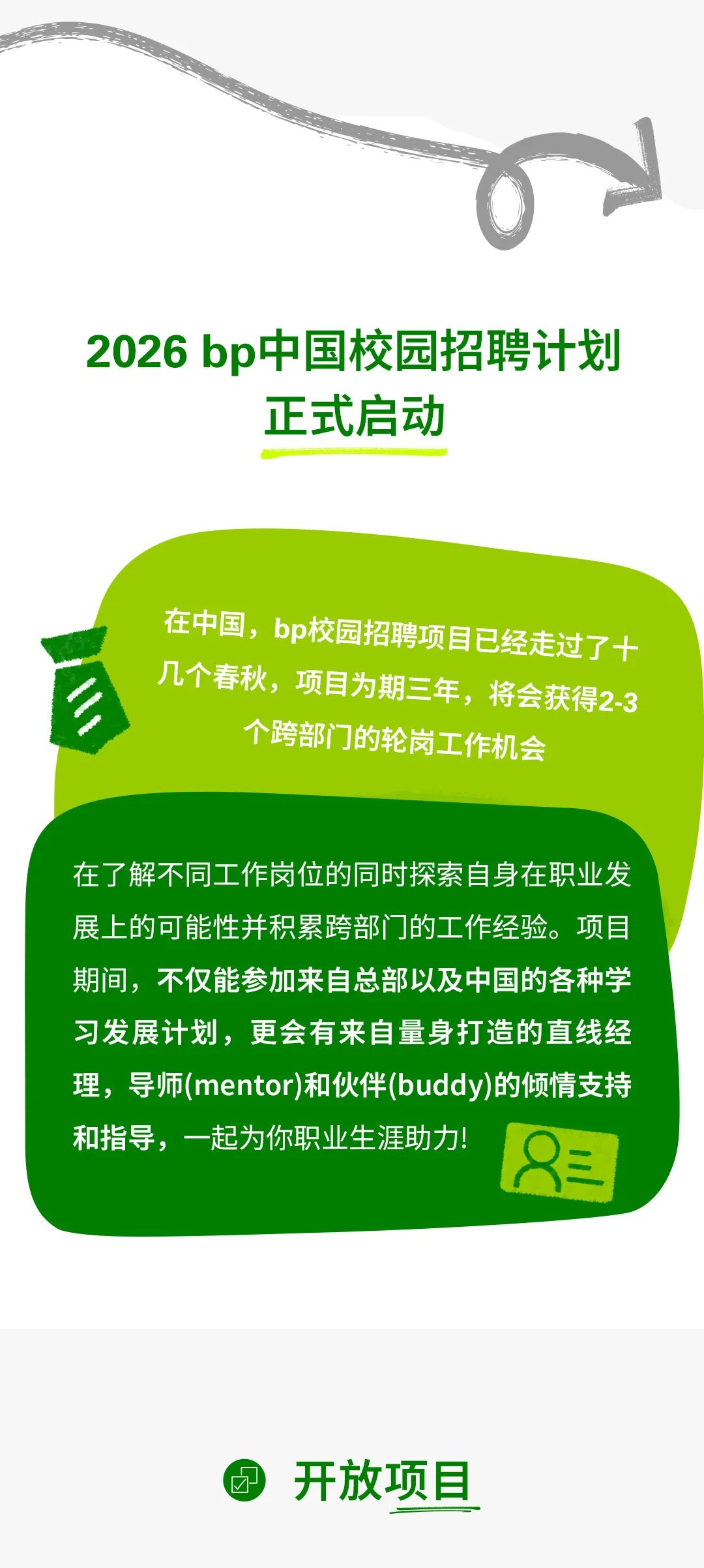 <p>2026 b&middot;中国校园招聘计划</p>
<p>正式启动</p>
<p>在中国，bp校园招聘项目已经走过了十</p>
<p>几个春秋,项目为期三年,将会获得2-3</p>
<p>2</p>
<p>个跨部门的轮岗工作机会</p>
<p>在了解不同工作岗位的同时探索自身在职业发</p>
<p>展上的可能性并积累跨部门的工作经验。项目</p>
<p>期间，不仅能参加来自总部以及中国的各种学</p>
<p>习发展计划，更会有来自量身打造的直线经</p>
<p>理，导师(mentor)和伙伴(buddy)的倾情支持</p>
<p>和指导，一起为你职业生涯助力</p>
<p>年</p>
<p>开放项目</p>
<p>&radic;</p>
