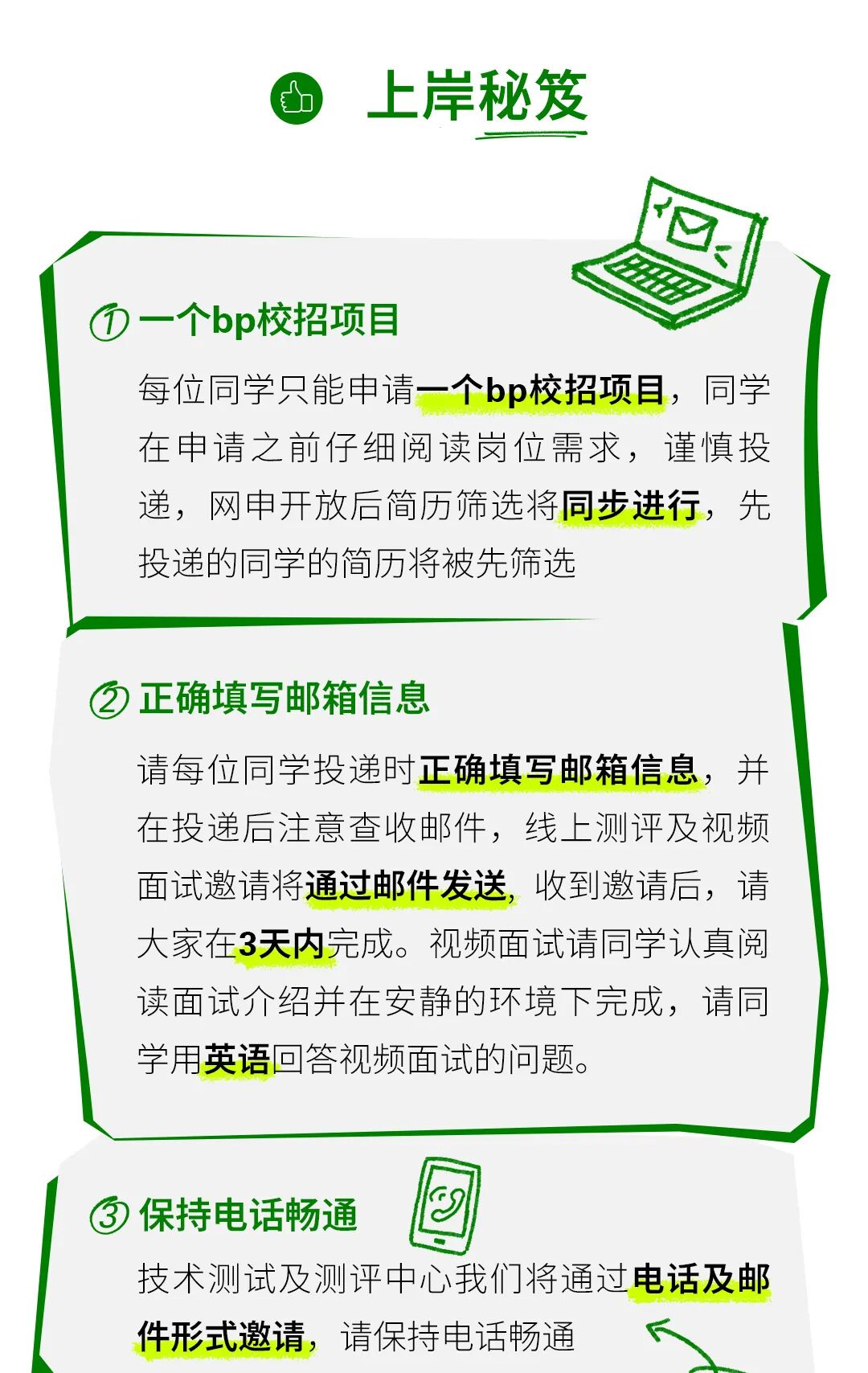 <p>上岸秘笈</p>
<p></p>
<p>一个bp校招项目</p>
<p>每位同学只能申请一个b&middot;校招项目，同学</p>
<p>在申请之前仔细阅读岗位需求，谨慎投</p>
<p>递，网申开放后简历筛选将同步进行，先</p>
<p>投递的同学的简历将被先筛选</p>
<p>正确填写邮箱信息</p>
<p>请每位同学投递时正确填写邮箱信息，并</p>
<p>在投递后注意查收邮件，线上测评及视频</p>
<p>面试邀请将通过邮件发送</p>
<p>收到邀请后，请</p>
<p>大家在3天内完成。视频面试请同学认真阅</p>
<p>读面试介绍并在安静的环境下完成，请同</p>
<p>学用英语回答视频面试的问题。</p>
<p>保持电话畅通</p>
<p>技术测试及测评中心我们将通过电话及邮</p>
<p>件形式邀请，请保持电话畅通</p>

