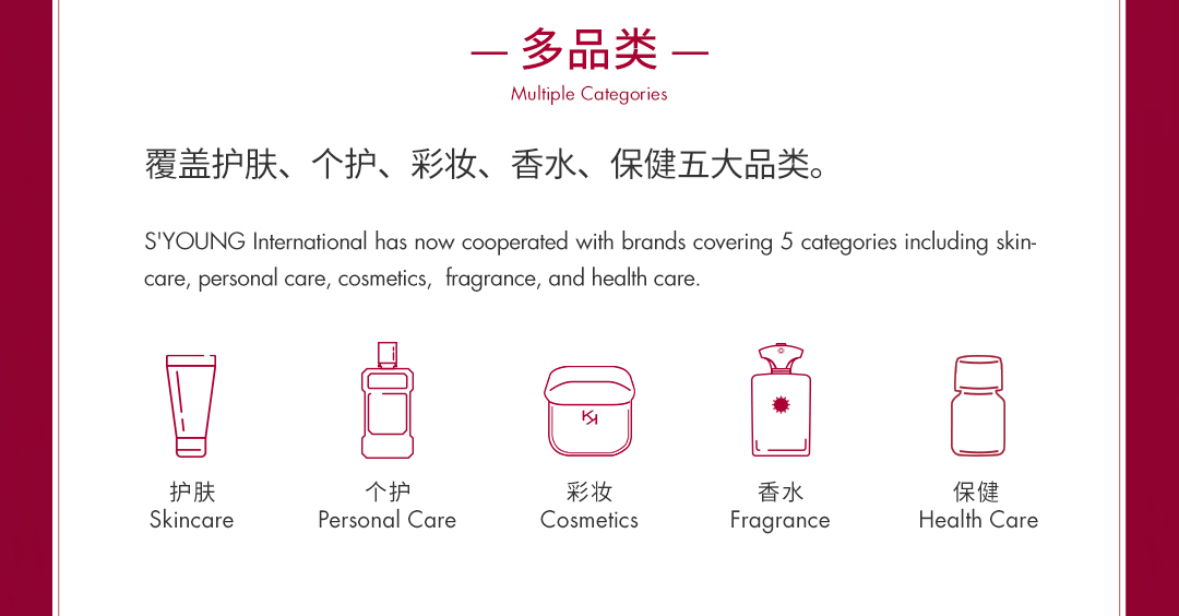 <p>多品类-<br/>Multiple Categories</p>
<p>覆盖护肤、个护、彩妆、香水、保健五大品类。</p>
<p>S'YOUNG International has now cooperated with brands covering 5 categories including skin-<br/>care, personal care, cosmetics, fragrance, and health care.</p>
<p> </p>
<p>护肤<br/>Skincare</p>
<p>个护</p>
<p>Personal Care</p>
<p>彩妆<br/>Cosmetics</p>
<p>香水<br/>Fragrance</p>
<p>保健<br/>Health Care</p>
