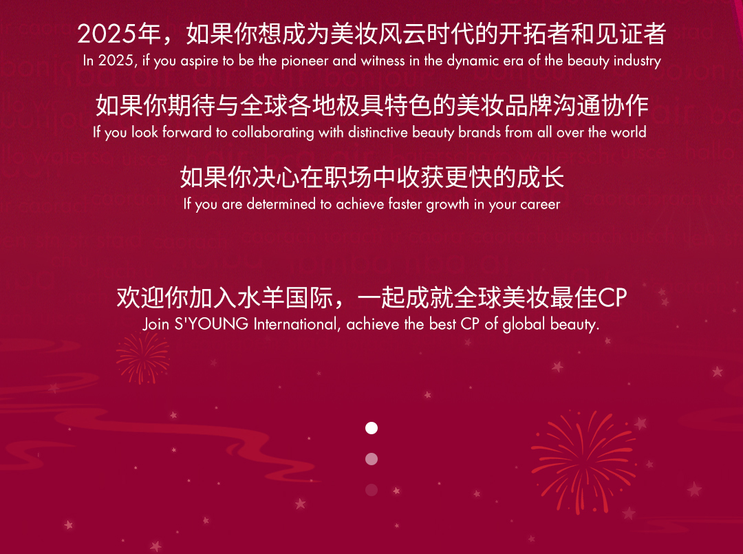 <p>2025年，如果你想成为美妆风云时代的开拓者和见证者<br/>In 2025.if you aspire to bethe pioneer and witness in thedynamic era of thebeauty industry</p>
<p>如果你期待与全球各地极具特色的美妆品牌沟通协作<br/>If you look forward to collaborating with distinctive beauty brands from all over the world</p>
<p>如果你决心在职场中收获更快的成长<br/>If you are determined to achieve faster growth in your career</p>
<p>欢迎你加入水羊国际，一起成就全球美妆最佳CP</p>
<p>Join S'YOUNG International, achieve the best CP of global beauty</p>
