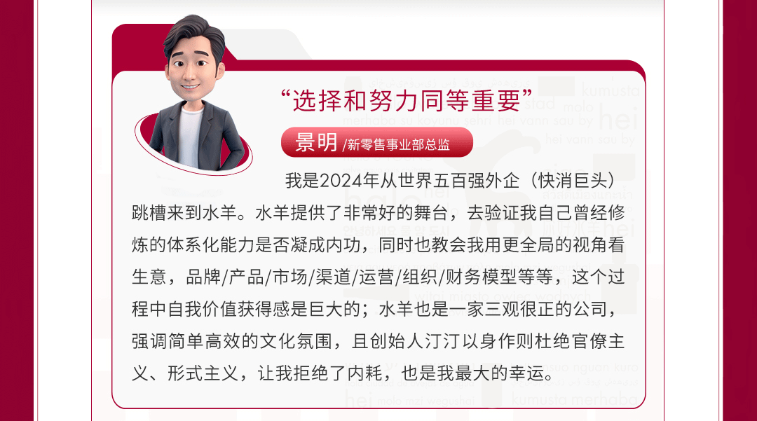 <p>&ldquo;选择和努力同等重要&rdquo;</p>
<p>景明/新零售事业部总监</p>
<p>我是2024年从世界五百强外企(快消巨头)</p>
<p>跳槽来到水羊。水羊提供了非常好的舞台,去验证我自己曾经修</p>
<p>炼的体系化能力是否凝成内功,同时也教会我用更全局的视角看</p>
<p>生意,品牌/产品/市场/渠道/运营/组织/财务模型等等,这个过</p>
<p>程中自我价值获得感是巨大的;水羊也是一-家三观很正的公司,</p>
<p>强调简单高效的文化氛围,且创始人汀汀以身作则杜绝官僚主</p>
<p>义、形式主义,让我拒绝了内耗,也是我最大的幸运。</p>
