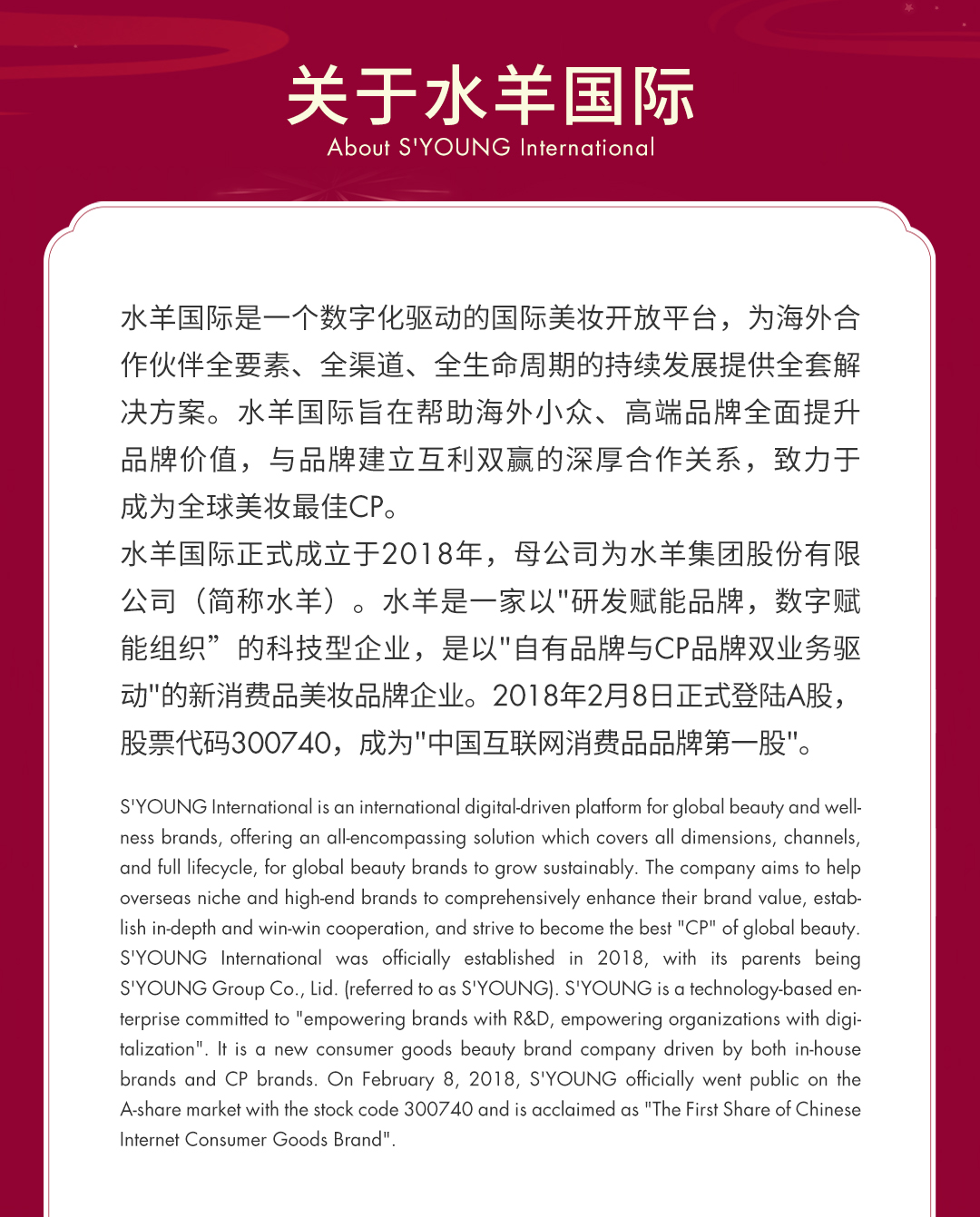 <p>关于水羊国际<br/>About S'YOUNG International</p>
<p>水羊国际是一个数字化驱动的国际美妆开放平台，为海外合<br/>作伙伴全要素、全渠道、全生命周期的持续发展提供全套解<br/>决方案。水羊国际旨在帮助海外小众、高端品牌全面提升<br/>品牌价值，与品牌建立互利双赢的深厚合作关系，致力于<br/>成为全球美妆最佳CP。</p>
<p>水羊国际正式成立于2018年，母公司为水羊集团股份有限<br/>公司(简称水羊)。水羊是一家以"研发赋能品牌，数字赋<br/>能组织&rdquo;的科技型企业，是以"自有品牌与CP品牌双业务驱<br/>动"的新消费品美妆品牌企业。2018年2月8日正式登陆A股，<br/>股票代码300740，成为"中国互联网消费品品牌第一股"。</p>
<p>S'YOUNG International is an international digital-driven platform for global beauty and well-<br/>ness brands, offering an allencompassing solution which covers all dimensions, channels,<br/>and full lifecycle, for global beauty brands to grow sustainably. The company aims to help<br/>overseas niche and high-end brands to comprehensively enhance their brand value, estab-<br/>lish in-depth and win-win cooperation, and strive to become the best "CP" of global beauty.<br/>S'YOUNG International was officially established in 2018, with its parents being<br/>S'YOUNG Group Co., Lid. (referred to as S'YOUNG). S'YOUNG is a technology-based en-<br/>terprise committed to "empowering brands with R&D, empowering organizations with digi-<br/>talization". It is a new consumer goods beauty brand company driven by both in-house<br/>brands and CP brands. On February 8, 2018, S'YOUNG officially went public on the<br/>A-share market with the stock code 300740 and is acclaimed as "The First Share of Chinese<br/>Internet Consumer Goods Brand"</p>

