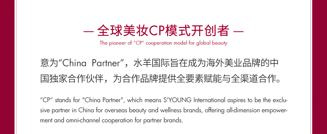 <p>-全球美妆CP模式开创者-</p>
<p>The pioneer of &ldquo;CP&rdquo; cooperation model for global beauty</p>
<p>意为"ChinaPartner"，水羊国际旨在成为海外美业品牌的中<br/>国独家合作伙伴，为合作品牌提供全要素赋能与全渠道合作。</p>
<p>"CP" stands for "China Partner", which means S'YOUNG International aspires to be the exclu<br/>sive partner in China for overseas beauty and wellness brands, offering alldimension empower-<br/>ment and omni-channel cooperation for partner brands</p>
