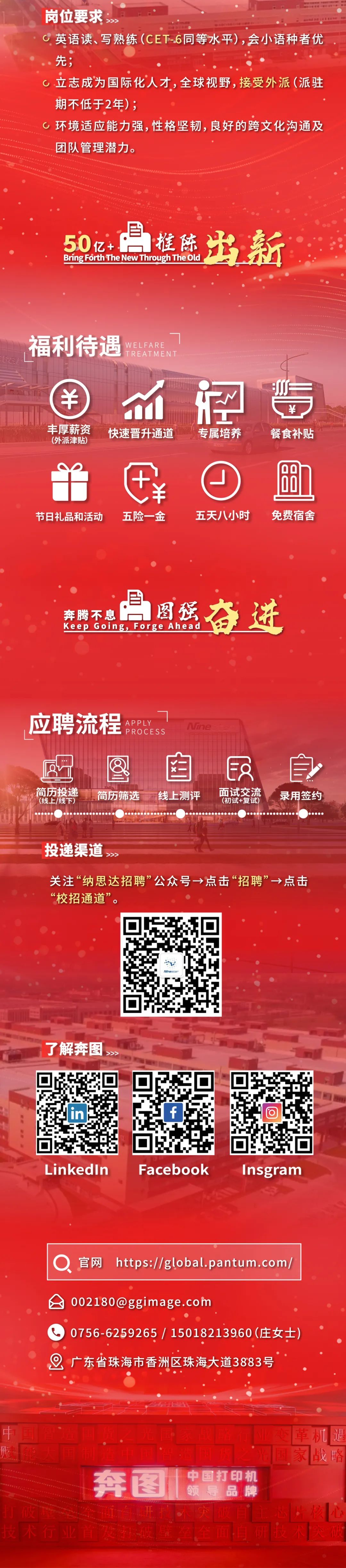 <p>岗位要求</p>
<p>英语读、写熟练(CET-6同等水平)，会小语种者优<br/>先;</p>
<p>0<br/>立志成为国际化人才，全球视野，接受外派(派驻<br/>期不低于2年);</p>
<p>c环境适应能力强，性格坚韧，良好的跨文化沟通及<br/>团队管理潜力。</p>
<p>Bring Forth The New Through The Old<br/>50亿+<br/>推陈<br/>出新</p>
<p>WELFARE</p>
<p>福利待遇</p>
<p>TREATMENT</p>
<p>丰厚薪资<br/>(外派津贴)</p>
<p>m<br/>快速晋升通道</p>
<p>专属培养</p>
<p>一</p>
<p>￥</p>
<p>餐食补贴</p>
<p>节日礼品和活动</p>
<p>五险一金</p>
<p>五天八小时</p>
<p>8</p>
<p>免费宿舍</p>
<p>奔腾不息</p>
<p>月行奋进</p>
<p>Keep Going, Forge Ahead</p>
<p>应聘流程<br/>APPLY</p>
<p>PROCESS</p>
<p>uim</p>
<p>简历投递<br/>(线上/线下)</p>
<p>简历筛选</p>
<p>线上测评</p>
<p> </p>
<p> <br/>面试交流<br/>(初试+复试)</p>
<p>自</p>
<p>录用签约</p>
<p>投递渠道</p>
<p>关注&ldquo;纳思达招聘&rdquo;公众号&rarr;点击&ldquo;招聘&rdquo;&rarr;点击<br/>&ldquo;校招通道&rdquo;。</p>
<p>了解奔图</p>
<p>LinkedIn</p>
<p>Facebook</p>
<p>Insgram</p>
<p>官网 https://global.pantum.com/</p>
<p>****</p>
<p>0756-6259265/15018213960(庄女士)<br/>广东省珠海市香洲区珠海大道3883号</p>
<p>中</p>
<p>奔图</p>
<p>打破</p>
<p>技术行业首</p>
<p>中国打印机<br/>领导品牌</p>
<p>恋<br/>革机遇<br/>家战略</p>
<p> <br/>心</p>
<p>他</p>
