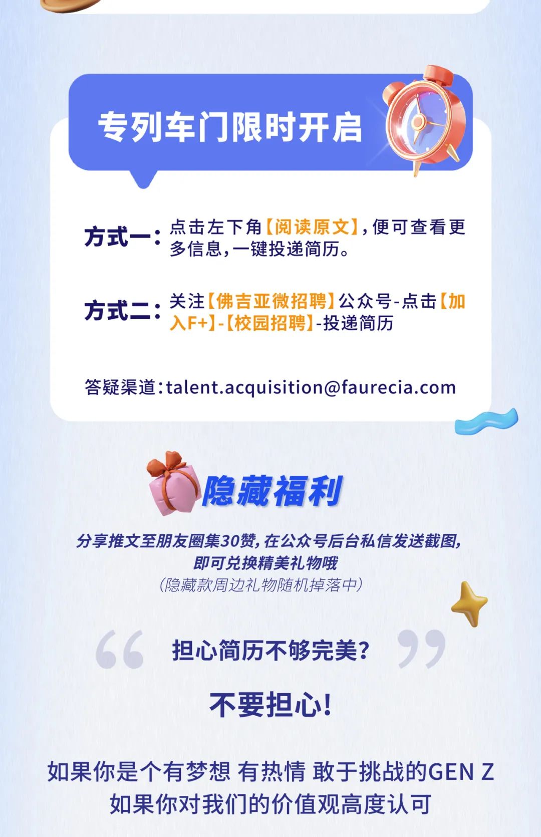 <p>专列车门限时开启</p>
<p>方式- -:点击左下角[阅读原文],便可查看更</p>
<p>多信息,一键投递简历。</p>
<p>方式二:关注[佛吉亚微招聘]公众号-点击[加</p>
<p>入F+]-[校园招聘] -投递简历</p>
<p>答疑渠道:****</p>
<p>隐藏福利</p>
<p>分享推文至朋友圈集30赞,在公众号后台私信发送截图,</p>
<p>即可兑换精美礼物哦</p>
<p>(隐藏款周边礼物随机掉落中)</p>
<p>&ldquo;担心简历不够完美?</p>
<p>不要担心!</p>
<p>如果你是个有梦想有热情敢于挑战的GENZ</p>
<p>如果你对我们的价值观高度认可</p>
