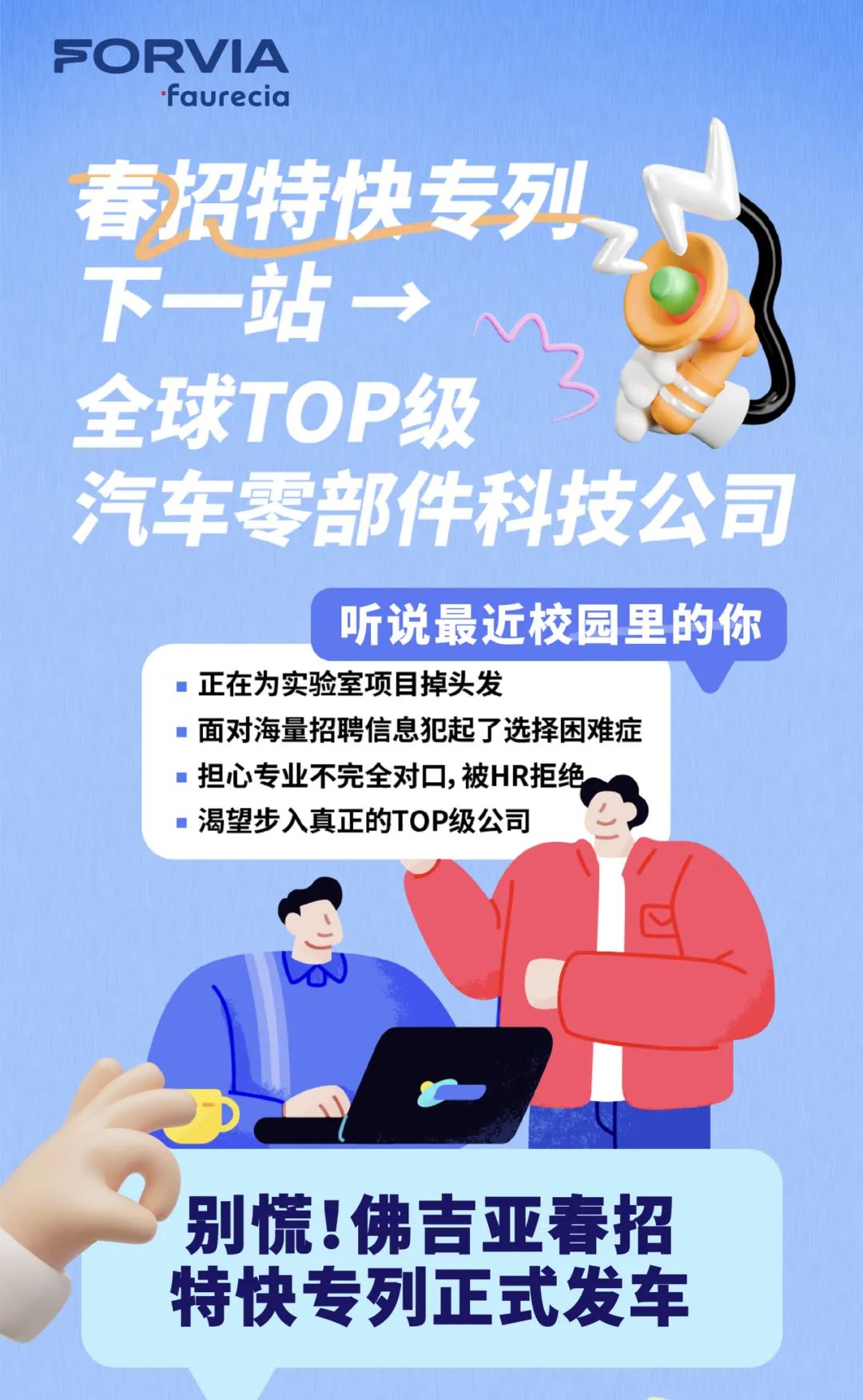 <p>SC DRVIA</p>
<p>.faurecia</p>
<p>汽车零音</p>
<p>听说最近校园里</p>
<p> 正在为实验室项目掉头发</p>
<p> 面对海量招聘信息犯起了选择困难症</p>
<p>:担心专业不完全对☐,被HR拒绝</p>
<p> 渴望步入真正的TOP级公司</p>
<p>别慌!佛吉亚春招</p>
<p>特快专列正式发车</p>

<table>
<tr><td colspan="2">子 儿</td>
<td>生</td>
<td>一</td>
<td colspan="2">511</td>
</tr>
<tr><td colspan="2">?开</td>
<td>J</td>
<td colspan="3">2 1</td>
</tr>
<tr><td colspan="2">下一</td>
<td colspan="4">站&rarr; L C</td>
</tr>
<tr><td></td>
<td>全球</td>
<td>TO</td>
<td colspan="3">P级 仁</td>
</tr>
<tr><td></td>
<td colspan="2"></td>
<td colspan="3">件科技公司</td>
</tr>
<tr><td colspan="2"></td>
<td colspan="3"></td>
<td>的你</td>
</tr>
</table>
