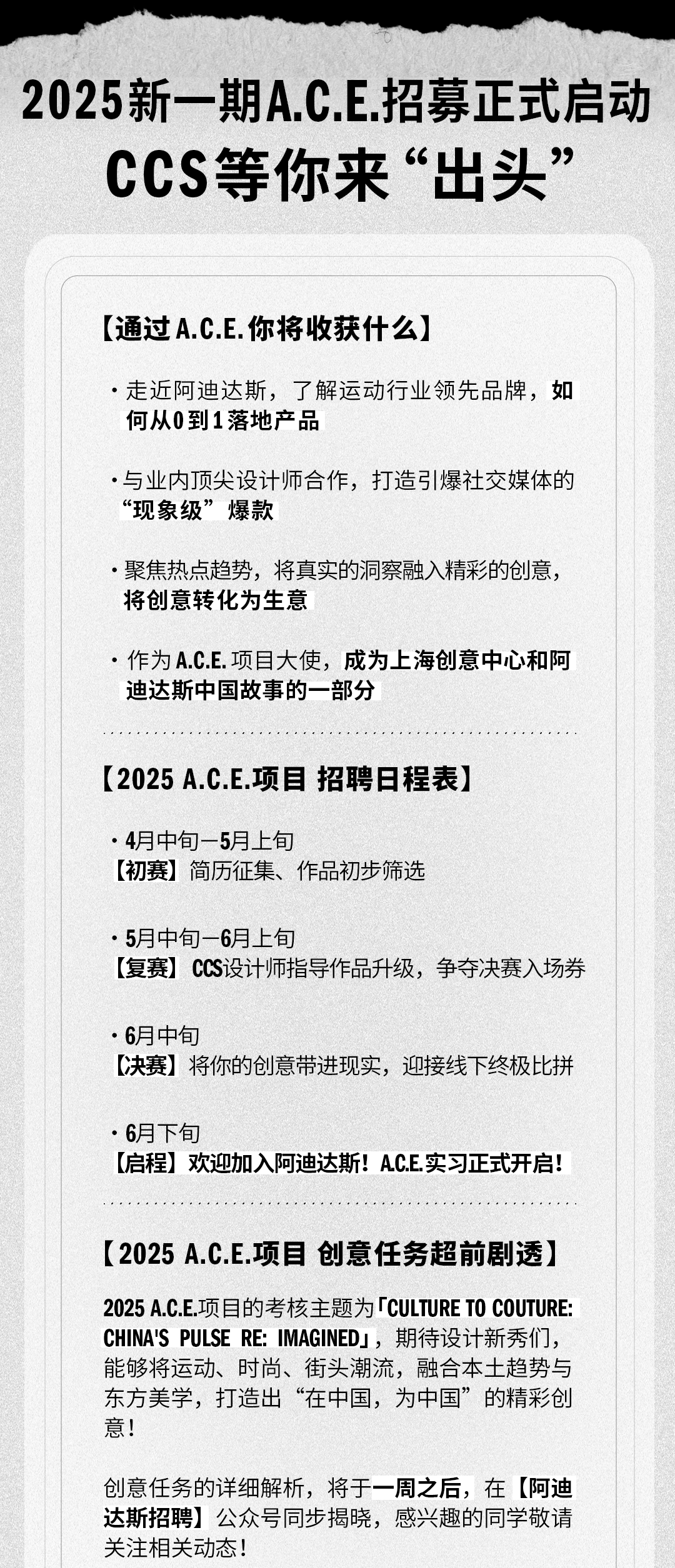 <p>2025新一期A.C.E.招募正式启动</p>
<p>CCS等你来&ldquo;出头&rdquo;</p>
<p>[通过A.C.E.你将收获什么]</p>
<p>●走近阿迪达斯，了解运动行业领先品牌，如<br/>何从0到1落地产品</p>
<p>.与业内顶尖设计师合作，打造引爆社交媒体的<br/>&ldquo;现象级&rdquo;爆款</p>
<p>.聚焦热点趋势，将真实的洞察融入精彩的创意，<br/>将创意转化为生意</p>
<p>●作为A.C.E.项目大使，成为上海创意中心和阿<br/>迪达斯中国故事的一部分</p>
<p>[2025A.C.E.项目招聘日程表]</p>
<p>●4月中旬一5月上旬</p>
<p>[初赛]简历征集、作品初步筛选</p>
<p>●5月中旬一6月上旬</p>
<p>[复赛]CCS设计师指导作品升级，争夺决赛入场券</p>
<p>.6月中旬</p>
<p>[决赛]将你的创意带进现实，迎接线下终极比拼</p>
<p>.月下旬</p>
<p>[启程]欢迎加入阿迪达斯!AC.E.实习正式开启!</p>
<p>[2025A.C.E.项目创意任务超前剧透]</p>
<p>2025A.C.E.项目的考核主题为「CULTURETO COUTURE:<br/>CHINA'S PULSE RE:IMAGINED」，期待设计新秀们，<br/>能够将运动、时尚、街头潮流，融合本土趋势与<br/>东方美学，打造出&ldquo;在中国，为中国&rdquo;的精彩创<br/>意!</p>
<p>创意任务的详细解析，将于一周之后，在[阿迪<br/>达斯招聘]公众号同步揭晓，感兴趣的同学敬请<br/>关注相关动态!</p>
