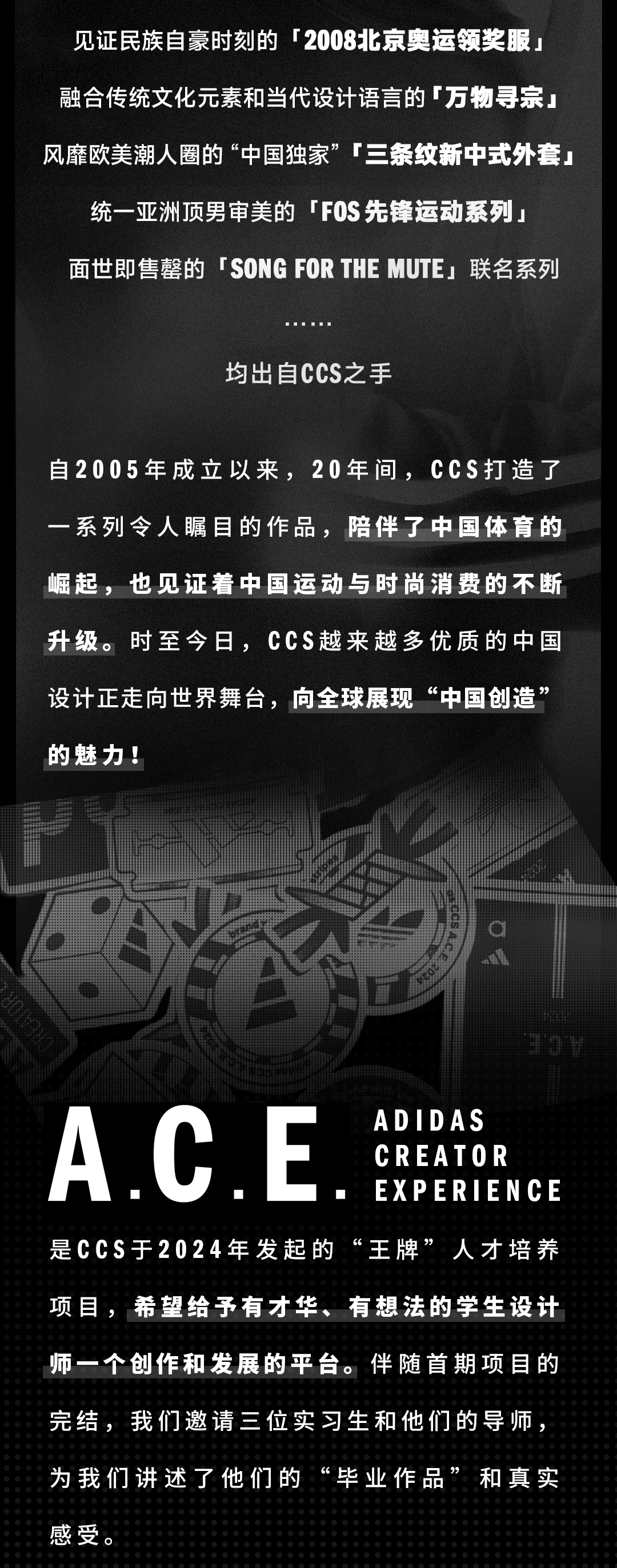 <p>见证民族自豪时刻的「2008北京奥运领奖服<br/>融合传统文化元素和当代设计语言的万物寻宗<br/>风靡欧美潮人圈的&ldquo;中国独家&rdquo;三条纹新中式外套<br/>统一亚洲顶男审美的「F0S先锋运动系列」</p>
<p>面世即售罄的「SONGFORTHE MUTE，联名系列</p>
<p>均出自CCS之手</p>
<p>自2005年成立以来，20年间，CCS打造了<br/>一系列令人瞩目的作品，陪伴了中国体育的<br/>崛起，也见证着中国运动与时尚消费的不断<br/>升级。时至今日，CCS越来越多优质的中国<br/>设计正走向世界舞台，向全球展现&ldquo;中国创造&rsquo;<br/>的魅力!</p>
<p>ADIDAS</p>
<p>A.C.E</p>
<p>CREATOR</p>
<p>EXPERIENCE</p>
<p>是CCS于2024年发起的&ldquo;王牌&rdquo;人才培养<br/>项目，希望给予有才华、有想法的学生设计<br/>师一个创作和发展的平台。伴随首期项目的<br/>完结，我们邀请三位实习生和他们的导师，<br/>为我们讲述了他们的&ldquo;毕业作品&rdquo;和真实<br/>感受。</p>
