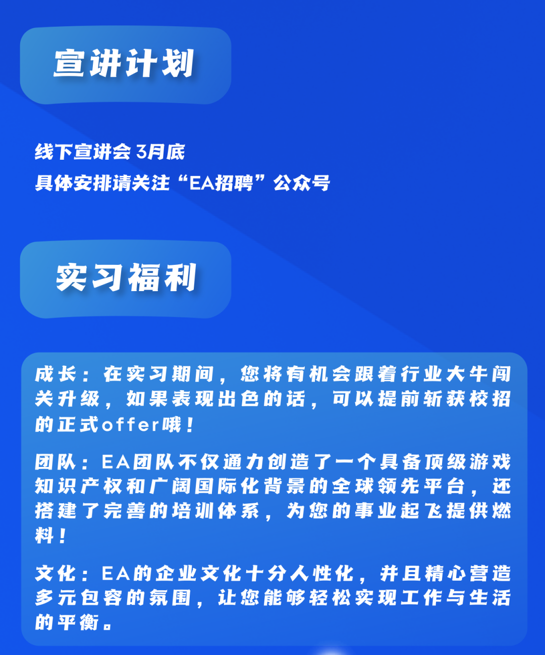 <p>宣讲计划</p>
<p>线下宣讲会3月底</p>
<p>具体安排请关注“EA招聘”公众号</p>
<p>实习福利</p>
<p>成长:在实习期间，您将有机会跟着行业大牛闯<br/>关升级，如果表现出色的话，可以提前斩获校招<br/>的正式offer哦!</p>
<p>团队:EA团队不仅通力创造了一个具备顶级游戏<br/>知识产权和广阔国际化背景的全球领先平台，还<br/>搭建了完善的培训体系，为您的事业起飞提供燃<br/>料!</p>
<p>文化:EA的企业文化十分人性化，并且精心营造<br/>多元包容的氛围，让您能够轻松实现工作与生活<br/>的平衡.</p>
