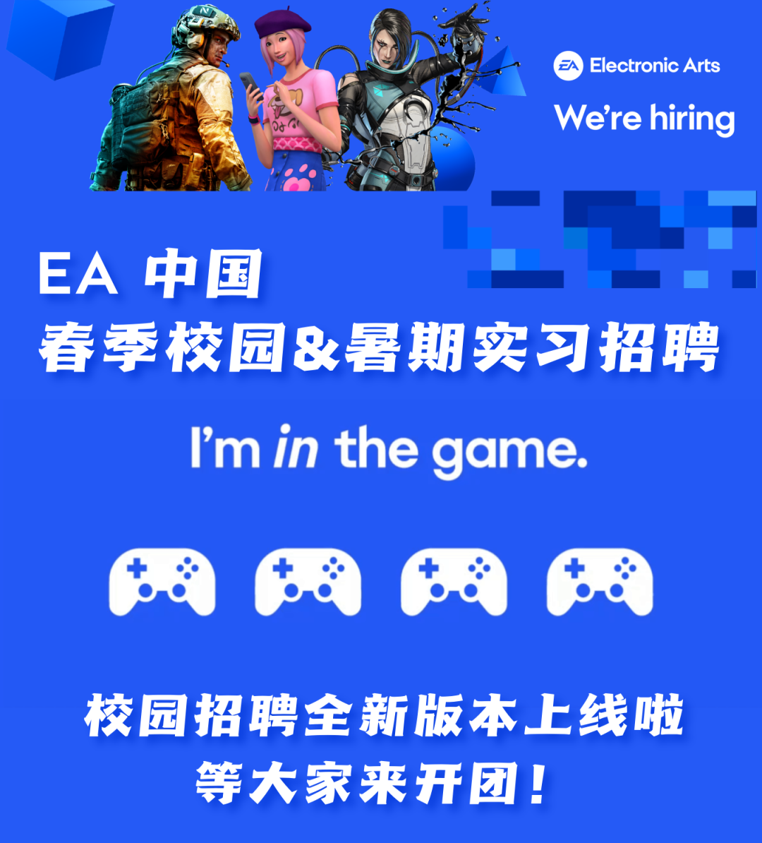 <p> <br/>Electronic Arts<br/>We're hiring</p>
<p>EA中国</p>
<p>春季校园&暑期实习招聘<br/>I'm in the game.</p>
<p>校园招聘全新版本上线啦<br/>等大家来开团!</p>
